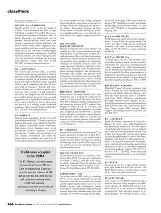 BC MEDICAL JOURNAL VOL. 52 NO. 9, NOVEMBER 2010 www.bcmj.org484
hill, cross-country, and heli-skiing; mountain
hiking and biking; unsurpassed ocean and river
fishing; wildlife watching; golf; and whitewa-
ter rafting. Tremendous sporting facilities.
Good schools. Affordable housing. No traffic!
www.healthmatchbc.com. www.mdwork.com.
www.kitimat.com. Apply to hjpmills@uniserve
.com.
LOCUM/ASSOC—
BURNABY/NEW WEST
Tired of waiting for your locum cheque? Get
paid the next day. Long-term/short-term, part-
time/full-time, locum/associate needed in a
multi-physician office with family physicians,
pediatrician, internal medicine specialist, hear-
ing specialist, sleep specialist, etc. Supportive
colleagues in beautiful medical centre with
onsite pharmacy, laboratory, optometry clinic,
dental clinic, and rehab centre with physiother-
apists, massage therapists, and chiropractors.
Extremely safe, bright, and pleasant work
environment. Convenient cafe across the hall-
way from the medical clinic. Clinic is located
centrally on the Burnaby/New Westminster bor-
der, 25 minutes from Vancouver. Contact Devon
at parhar.assist@ubc.ca or 604 771-1081.
PHYSICIAN—BURNABY
Simon Fraser University Health and Coun-
selling Services is looking for a physician to
work 1 or 2 days a week. We are a clinic locat-
ed at SFU’s Burnaby campus offering medical
and counseling services to SFU students from
Monday to Friday, 9 a.m. to 4:30 p.m. Our
staff also includes RNs, counselors, psycholo-
gists, congenial and efficient MOAs, and spe-
cialist consults by an allergist and psychiatrist.
This position could begin as a locum and
progress to a contract position with benefits.
Contact Dr Patrice Ranger at pranger@sfu.ca
or 778 782-4615.
FP—OAKRIDGE
Interested in cutting back on your hours? Two
family physicians looking for a third FP to
share two practices; i.e., you would work 8
months per year. These practices are located in
the Oakridge area in prime office space, with
lab and X-ray in same building. Reply to
drtwilson@shawbiz.ca.
LOCUM—PENTICTON
Locum/vacation position in Penticton. Two-
doctor office, EMR. Five days per week hospi-
tal rounds (1 hour), 3 days per week office.
No nights, weekends. Enjoy the beaches, golf,
wine tours. Various times available in 2011.
Contact Dr Glen Burgoyne at 250 492-4066.
RADIOLOGIST—VAN
Our unique private MRI facility is searching
for an on-site locum radiologist to join our
innovative team! We are committed to provid-
ing the highest quality medical care in a com-
fortable, private, safe environment. On-site
radiologist to report primarily MSK/neurology
patients. Successful candidate must be in good
standing, have CMPA coverage, and be regis-
tered with the College of Physicians and Sur-
geons of BC. Excellent opportunity in a leading
cutting-edge facility! Please contact Lisa Gar-
cia at 604 733-4007 or lgarcia@aimmedical
imaging.com.
LOCUM—NORTH VAN
North Vancouver, locum for December-January.
Busy FP using EMR in a group setting. Can
work 4 or 5 days a week. Also an opening for
someone to take over a practice available. Call
office at 604 904-8804 or e-mail gortynsky
@shaw.ca.
LOCUM—METRO VAN
Available Jan to Oct 2011 with possible exten-
sion. This radiology practice involves tertiary,
community, and clinic work, including general
X-ray, ultrasound, CT, MRI, mammography,
and IR. Vascular interventional skills preferred
but not required. Excellent remuneration in a
progressive, dynamic group practice. For more
information, please contact Dr Ken Wong at
kenneth.wong@fraserhealth.ca or 778 231-5809.
PHYSICIANS—KELOWNA
Medi-Kel Clinics Ltd. seeks physicians from
across Canada for well-established family
practice and walk-in clinic for full-time, part-
time, and locum positions. Clinic is computer-
ized (Osler EMR). Obstetrics and hospital
privileges optional but not required. We pro-
vide all the administrative and operational sup-
port. Kelowna offers lots of recreational activ-
ities. Please contact office manager Maria
Varga at officemanager@medi-kel.com or call
250 863-9555.
FP—ASHCROFT
Enjoy the vibrant community of Ashcroft—
famous for sunny skies, mild temperatures,
and picturesque countryside. Join the experi-
enced family physicians who provide medical
care from the Ashcroft Hospital, Health Care
Centre, and 24-hour ER. Full specialist support
at Royal Inland Hospital in nearby Kamloops.
Weekday clinic hours 9–5. ER is manned 24/7.
Call 1 in 3. Generous remuneration, on-call pay-
ment, rural recruitment funding, and retention
allowance as well as a community-supported
recruitment package. Contact 250 453-9353,
toll free 1 877 522-9722, e-mail physician
recruitment@interiorhealth.ca, or visit better
here.ca.
FP—DELTA
Locum/associate for a large family practice
with after hours and weekend services. Full
EMR. Flexible hours. For information, contact
Dr R. Clarke at r_clarke@telus.net.
FP—CASTLEGAR
Join a team of four family physicians and a
nurse in their new office equipped with EMR.
No in-patients. ER shifts from 8 a.m. to 8 p.m.
Office/clinic is in the process of becoming
computerized. Full specialist support at re-
gional hospital. Will consider locums. Castle-
classifieds
PHYSICIANS—LETHBRIDGE
Would you like to live in the best place in
Alberta, close to mountains and lakes? Camp-
bell Clinic is seeking P/T and F/T physicians;
new graduates welcome. Currently we have 16
family physicians, one pediatrician, and an
internist. Multidisciplinary health care teams
include a pharmacist, clinical educators, and
mental health worker. Fully integrated elec-
tronic medical records and on-site X-ray, labo-
ratory service, and pharmacy. Friendly support
staff and professional management. Excellent
start-up conditions and above-average income
with very competitive overhead. We welcome
your inquiries. Contact Chris Harty at 403
381-2263 or charty@campbellclinic.ca.
GP—TSAWWASSEN
The Tsawwassen Medical Clinic, a friendly
six-doctor group, has an opening for a family
physician in July 2011. This position will appeal
to someone looking for an excellent medical
group with superior facilities and an excellent
staff in a great community just 30 to 35 min-
utes south of Vancouver. Schools and recre-
ational facilities are excellent as well as easy
access to nearby marinas. On-call schedule is
one in six and hospital and OB involvement
are available but not necessary. This is a great
opportunity for a young doctor to build up his
or her practice quickly, as well as taking over
the practice of a retiring doctor. Interested
applicants please contact Susan at 604 943-
9922 or e-mail info.tmc@eastlink.ca.
GP—KITIMAT
Brilliant family opportunity for doc to join GP
in stunning northwest BC. Kitimat, a marvel of
industry and nature, needs a fifth GP. New 22-
bed hospital. Refurbished clinic. Great staff.
Wide variety of work. Specialist cover. Lots of
government incentive payments. Excellent
gross income. Friendly, purpose-built town is a
safe, healthy environment, and offers the
young family an exciting new start. Lots of
ocean and mountain activities including down-
Continued from page 483
Credit cards accepted
by the BCMJ
The BC Medical Journal accepts
payments by Visa and Master-
Card for advertising. If your ac-
count is overdue please call 604
638-2815 or 604 638-2858 and we
will clear it immediately with a
credit card payment—
saving you the time and trouble of
producing a cheque.
 