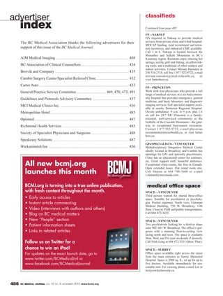 BC MEDICAL JOURNAL VOL. 52 NO. 9, NOVEMBER 2010 www.bcmj.org486
FP—NAKSUP
FPs required in Nakusp to provide medical
services from private clinic and 6-bed hospital.
MOCAP funding, rural recruitment and reten-
tion incentives, and enhanced CME available.
Call 1 in 6. Nakusp is located between the
Monashee and Selkirk Mountains in BC’s
Kootenay region. Residents enjoy relaxing hot
springs, terrific golf and fishing, excellent hik-
ing trails, and a multitude of other outdoor and
indoor activities. Contact Miriam Ramsden at
250 354-2318, toll free 1 877 522-9722, e-mail
miriam.ramsden@interiorhealth.ca, or
visit betterhere.ca.
FP—PRINCETON
Work with four physicians who provide a full
range of medical services in a six-bed commu-
nity hospital that provides emergency, general
medicine, and basic laboratory and diagnostic
imaging services. Full specialist support avail-
able at nearby Penticton Regional Hospital.
On-site ambulance. 9 a.m. to 5 p.m. plus 1:6
on call for 24/7 ER. Princeton is a family-
oriented, well-serviced community at the
foothills of the Cascade Mountains—the gate-
way to exceptional four-season recreation.
Contact 1 877 522-9722, e-mail physician
recruitment@interiorhealth.ca, or visit better
here.ca.
GPs/SPECIALISTS—VANCOUVER
Multidisciplinary Integrative Medical Centre
ideally located at Broadway and Cambie has
openings for GPs and specialty practitioners.
Clinic has an educational center for seminars,
etc. Great support staff, beautiful ambience.
Exceptional clinic/centre, the first in Canada.
Open extended hours. Flat rental room rate.
Call Sharon at 604 708-3600 or e-mail
s.menard@imccanada.com.
medical office space
SPACE—VANCOUVER
Third person wanted for shared three-office
space. Suitable for psychiatrist or psycholo-
gist. Pooled expenses. North view, Fairmont
Medical Building, 750 W. Broadway, 12th
floor. Close to VGH and public transportation.
Call 604 872-3422.
SPACE—VANCOUVER
Two psychiatrists looking for a third to share
suite 902–601 W. Broadway. The office is gor-
geous with a stunning floor-to-ceiling view
facing north and west. The space is available
Mon, Wed, and Fri (and weekends if desired).
Call Trish Long at 604 872-3235 (Mon–Thur).
SPACE—SURREY
Office space available right across the street
from the main entrance to Surrey Memorial
Hospital. Space is 2000 sq. ft., set up for up to
five doctors. Available immediately for rea-
sonable rent. For viewing please e-mail Lee at
lee@cowleylawcorp.ca.
classifieds
Continued from page 485
advertiser
index
The BC Medical Association thanks the following advertisers for their
support of this issue of the BC Medical Journal.
All new bcmj.org
launches this month
BCMJ.org is turning into a true online publication,
with fresh content throughout the month.
• Early access to articles
• Instant article commenting
• Video (interviews with authors and others)
• Blog on BC medical matters
• New “People” section
• Patient information sheets
• Links to related articles
Follow us on Twitter for a
chance to win an iPad!
For updates on the exact launch date, go to
www.twitter.com/BCMedicalJrnl or
www.facebook.com/BCMedicalJournal
www.bcmj.org
AIM Medical Imaging ............................................................................................................. 488
BC Association of Clinical Counsellors ....................................................................... 434
Breivik and Company .............................................................................................................. 435
Cambie Surgery Centre/Specialist Referral Clinic ................................................ 432
Carter Auto ...................................................................................................................................... 433
General Practice Service Committee ............................................ 469, 470, 473, 491
Guidelines and Protocols Advisory Committee ...................................................... 437
MCI Medical Clinics Inc. ...................................................................................................... 436
Metropolitan Hotel ..................................................................................................................... 485
Optimed ............................................................................................................................................. 487
Richmond Health Services .................................................................................................... 485
Society of Specialist Physicians and Surgeons ........................................................ 488
Speakeasy Solutions .................................................................................................................. 487
Wickaninnish Inn ........................................................................................................................ 436
 