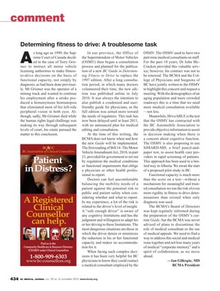 BC MEDICAL JOURNAL VOL. 52 NO. 9, NOVEMBER 2010 www.bcmj.org434
A
s long ago as 1999, the Sup-
reme Court of Canada decid-
ed in the case of Terry Gris-
mer to instruct all motor vehicle
licensing authorities to make fitness-
to-drive decisions on the basis of
functional capacity, not simply by
diagnosis, as had been done previous-
ly. Mr Grismer was the operator of a
mining truck and wanted to continue
his employment after a stroke pro-
duced a homonymous hemianopsia
that eliminated most of his left-side
peripheral vision in both eyes. Al-
though, sadly, Mr Grismer died while
the human rights legal challenge was
making its way through subsequent
levels of court, his estate pursued the
matter to this conclusion.
In our province, the Office of
the Superintendent of Motor Vehicles
(OSMV) then began a consultation
process and planned for the publica-
tion of a new BC Guide in Determin-
ing Fitness to Drive to replace the
1997 edition. After a long consulta-
tion period, in which many doctors
volunteered their time, the new edi-
tion was published online in July
2010. It was always the intention to
also publish a condensed and user-
friendly guide for physicians, as the
full edition was aimed more toward
the needs of regulators. This task has
now been delayed until at least 2011,
with no announced plan for medical
editing and consultation.
At the time of this writing, the
BCMA does not know when and how
the new Guide will be implemented.
ThefirstreadingofBill14–TheMotor
VehicleAmendmentAct, 2010, in part
21, provided for government to set out
by regulation the medical conditions
or functional impairments that oblige
a physician or other health profes-
sional to report.
Doctors can feel uncomfortable
balancing the mobility needs of a
patient against the potential risk to
public and patient safety when con-
sidering whether and what to report.
In my experience, a lot of the risk is
related to the driver’s level of insight.
A “safe enough driver” is aware of
any cognitive limitations and has the
judgment and willingness to adapt his
or her driving to these limitations. The
most dangerous situations are those in
which the driver denies or minimizes
the reduction in his or her functional
capacity and makes no accommoda-
tion for it.
When facing such complex deci-
sions it has been very helpful for BC
physicians to know they could contact
a medical consultant employed by the
OSMV. The OSMV used to have two
part-time medical consultants on staff.
For the past 10 years, Dr John Mc-
Cracken provided this valuable serv-
ice; however, his contract was not to
be renewed. The BCMA and the Col-
lege of Physicians and Surgeons of
BC have jointly written to the OSMV
to highlight this concern and request a
meeting. With the demographics of an
aging population and more crowded
roadways this is a time that we need
more medical consultation available
—not less.
Meanwhile,DriveABLEisthetest
that the OSMV has contracted with
the BC Automobile Association to
provideobjectiveinformationtoassist
in decision making when there is
a concern about cognitive function.
The OSMV is also proposing to use
SIMARD-MD, a brief pencil-and-
paper test, to assist health care pro-
viders in rapid screening of patients.
This approach has been used in a lim-
ited way inAlberta. We await the start
of a proposed pilot study in BC.
Functional capacity is much more
than the score on a test—without a
mechanism for meaningful and trust-
ed consultation we run the risk of even
more rigidity in fitness to drive deter-
minations than existed when only
diagnosis was used.
The BCMA’s Board of Directors
was kept regularly informed during
the preparation of the OSMV’s cur-
rent Guide, but the BCMA was never
advised of plans to discontinue the
role of medical consultant or the use
of medical appeals. We need to find a
way to address this social and medical
issue together and not lose many years
of medical “corporate memory” and a
spirit of collaboration, as we move
ahead.
—Ian Gillespie, MD
BCMA President
Determining fitness to drive: A troublesome task
comment
 