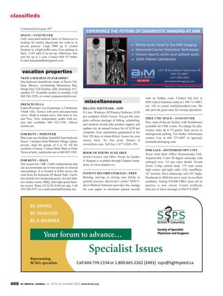 BC MEDICAL JOURNAL VOL. 52 NO. 9, NOVEMBER 2010 www.bcmj.org488
miscellaneous
BILLING SOFTWARE—$199
It’s true. Windows XP Practice Software, $199
per computer. Klinix Assess. You get the com-
plete software package of billing, scheduling,
and medical records plus product support and
updates for an annual licence fee of $199 per
computer. Your satisfaction guaranteed in the
first 120 days or return Klinix Assess for your
money back. No fine print. Demos at
www.klinix.com. Toll free 1 877 SAVE-199.
BOOK OF POEMS AVAILABLE
Instinct-Science and Other Poems by Gurdev
S. Boparai is available through Chapters book-
store, at www.chapters.ca.
PATIENT RECORD STORAGE—FREE
Retiring, moving, or closing your family or
general practice, physician’s estate? DOCU-
davit Medical Solutions provides free storage
for your paper or electronic patient records
with no hidden costs. Contact Sid Soil at
DOCUdavit Solutions today at 1 888 711-0083,
ext. 105 or e-mail ssoil@docudavit.com. We
also provide great rates for closing specialists.
FREE CME SPACE—VANCOUVER
New state-of-the-art facility with boardrooms
available for CME events. No charge for phy-
sicians; seats up to 35 guests. Easy access to
underground parking. For further information
contact Lisa at 604 733-4407 or lgarcia@
aimmedicalimaging.com.
FOR SALE—HYSTEROSCOPY UNIT
Never used Storz Office Hysteroscopy Unit.
Autoclavable 2 mm 30 degree telescope with
enlarged view, 2.8 mm outer sheath. Tricam
Zoom 3-chip camera head. 175 watt xenon
light source and light cable. CO2 insufflator.
14" monitor. Storz endoscopy cart (36" high).
Purchased in 2004 but never used. In excellent
condition. Asking $20000 OBO; must sell as
practice is now closed. E-mail sroffice@
telus.net or leave message at 604 872-2003.
classifieds
Your forum to advance…
Specialist Issues
Representing
BCMA specialists
SPACE—VANCOUVER
Fully renovated medical clinic in Vancouver is
looking for family physicians for walk-in or
private practice. Large 2000 sq. ft. central
location in a high-traffic area. Free parking in
back. 15/85 split if we set up. Otherwise, free
rent for up to 1 year. Contact 604 537-4464.
E-mail kamalsandhu6@gmail.com.
vacation properties
NEED A HOLIDAY IN PARADISE?
One bedroom beachfront condo in Puerto Val-
larta, Mexico, overlooking Mismaloya Bay.
Sleeps four. Full kitchen, fully furnished, A/C,
satellite TV. Available weekly or monthly. Call
604 542-1928, or e-mail jorajames@telus.net.
FRENCH VILLA
France/Provence. Les Geraniums, a 3-bedroom,
3-bath villa. Terrace with pool and panoramic
views. Walk to market town. One hour to Aix
and Nice. New, independent studio with ter-
race also available. 604 522-5196, villavar
@telus.net.
FOR RENT—WHISTLER
Plan your next holiday, beautiful four-bedroom
house, 5 minutes from Whistler Village. Quiet,
private, ideal for groups of 8 to 10. All the
comforts of home. Contact Beth Watt or Peter
Vieira at beth_watt@telus.net or 604 882-1965.
FOR RENT—MAUI
Our oceanview 1 BR, 2 bath condominium unit
can accommodate up to four people in relaxed
surroundings. It is located in Kihei across the
road from the Kamaole III Beach Park. Facili-
ties include two swimming pools, two hot tubs,
two tennis courts, BBQ, and high-speed Inter-
net access. Rates US $120–$180 per day. Call
250 248-9527 or e-mail pstockdill@telus.net.
Continued from page 487
 