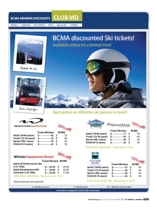 www.bcmj.org VOL. 52 NO. 9, NOVEMBER 2010 BC MEDICAL JOURNAL 489
BCMA MEMBER DISCOUNTS CLUB MD
E: vlee@bcma.bc.ca P: 604.638.2838 TF: 1 800 665.2262 ext 2838
www.bcma.org/quick-news/club-md-enews
BCMA discounted Ski tickets!
Available online for a limited time!
Enjoying the view
15%off!
Ticket Window B M
dult (19-64 years) 71$ 59$
Youth (13-18 years) 59$ 49$
Senior (65+ years) 59$ 49$
hild (6-12 years) 35$ 29$
PURCHASE DEADLINE - November 7, 2010
Ticket Window B M
dult (19-64 years) 93$ 70$
Youth (13-18 years) 79$ 56$
Senior (65+ years) 79$ 56$
hild (6-12 years) 49$ 35$
Whistler Equipment Rental
B M
dult Hi-Performance Set
(13+ Y S) 52.99$ 34.99$
dult Development Set 38.99$ 24.99$
hild Set 3-12 Y S) 25.99$ 17.99$
Ticket Window
PURCHASE DEADLINE - November 14, 2010
25%off!
30%off!
Ticket Window B M
dult (19-64 years) 73$ 59$
Youth (13-18 years) 58$ 49$
Senior (65+ years) 58$ 49$
hild (6-12 years) 36$ 29$
PURCHASE DEADLINE - November 7, 2010
15%off!
Best prices on Whistler ski passes in town!
Peak 2 Peak lift!
AllpriceslisteddonotincludeHST.
 