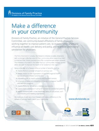 www.bcmj.org VOL. 52 NO. 9, NOVEMBER 2010 BC MEDICAL JOURNAL 491
Make a difference
in your community
Divisions of Family Practice, an initiative of the General Practice Services
Committee, are community-based afﬁliations of family physicians
working together to improve patient care, to increase family physicians’
inﬂuence on health care delivery and policy, and to provide professional
satisfaction for physicians.
The ﬁrst of its kind in Canada, the Divisions initiative provides physicians
with a stronger collective voice in their community while supporting them
to improve their clinical practices and offer comprehensive patient services.
The initiative is founded in the belief that our communities are best served
when we seek to improve the health of all residents in the region.
Being a member of a Division offers a number of beneﬁts, such as:
services around a Division practice area
and wellness programs
We invite you to join your local Division and make a difference in the
delivery of primary health care in your community. www.divisionsbc.ca
in you
Make
ur comm
efere a dif
unity
ence
 