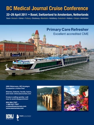 22–29 April 2011 • Basel, Switzerland to Amsterdam, Netherlands
Basel • Breisach • Colmar • Freiburg • Strasbourg • Mannheim • Heidelberg • Rudesheim • Kolbenz • Cologne • Amsterdam
AMA Waterways, MS Amalegro
Companion cruises free!
Itinerary, features, faculty, topics,
and more: www.seacourses.com
Cruise is selling quickly—call
now to avoid disappointment
604 684-7327
1 888 647-7327
cruises@seacourses.com
www.seacourses.com
Primary CareRefresher
Excellent accredited CME
BC Medical Journal Cruise Conference
 