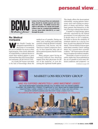 www.bcmj.org VOL. 52 NO. 9, NOVEMBER 2010 BC MEDICAL JOURNAL 435
Re: Medical
marijuana
W
hile Health Canada has
delegated responsibility to
physicians to recommend
the use of cannabis for access to their
legal program, it has clearly abdicated
its responsibility to educate doctors to
ensure their medical opinion is more
informed than that of DrVroom [Med-
ical marijuana. BCMJ 2010;52:329].
As a result, Dr Vroom is not alone
is his lack of knowledge about the
medical use of cannabis. During our
many years working and conducting
research at both the British Columbia
Compassion Club Society and the
Vancouver Island Compassion Soci-
ety, we have heard the other side of
doctor-patientdynamicthatDrVroom
describes.
Many patients report having an
extremely difficult time obtaining
support from their physicians for the
use of this medicine, or even dis-
cussing this legitimate health option.
This deeply affects the doctor-patient
relationship, causing patients unnec-
essary stress and creating an atmos-
phere of shame and distrust. Sadly,
many patients find themselves in the
role of having to educate their doctors.
Cannabis is a legal therapy option
officially sanctioned by the federal
government.Itisnotaphysician’srole
to decide what is or isn’t a medicine,
but rather to discuss the suitability of
treatment options on a case-by-case
basis.Inapreviouseditorial,DrVroom
stated,“Iamnotafraidtokeepanopen
mind about remedies I know nothing
about, but I research their scientific
evidence.”1 DrVroomseemstobemak-
ingan exception for medical cannabis.
Thousands of peer-reviewed sci-
entific studies have been published on
the use of cannabis to treat many dif-
ferent conditions and symptoms—as
personal view
Letters for Personal View are welcomed.
They should be double-spaced and less
than 300 words. The BCMJ reserves the
right to edit letters for clarity and length.
Letters may be e-mailed (journal@bcma
.bc.ca), faxed (604 638-2917), or sent
through the post.
MARKET LOSS RECOVERY GROUPMARKETT LOSS RECOV Y GROUPRVE
Continued on page 436
 