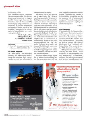 BC MEDICAL JOURNAL VOL. 52 NO. 9, NOVEMBER 2010 www.bcmj.org436
both symptom relief for conditions
like chronic pain and to slow disease
progression. For starters, we suggest
that Dr Vroom might check out the
Canadians for Safe Access (CSA)
research page (http://safeaccess.ca/
research/), or consider attending an
upcoming accredited course by the
Canadian Consortium for the Investi-
gation of Cannabinoids (www.ccic
.net/registeronline).
—Rielle Capler, MHA
—Philippe Lucas, MA
Co-founders, Canadians
for Safe Access
Reference
1. Vroom WR. Naturopath prescribing: The
hill to die on. BC Med J 2009;51:101.
Dr Vroom responds
Ms Capler and Mr Lucas are correct
about my lack of knowledge of mari-
juana pharmacology. Their recom-
mended web site has, unfortunately,
not educated me any further.
The whole crux of my editorial
was to acknowledge that I have no
knowledge about all of the actions of
the 60-plus cannabinoids contained in
a joint, nor of their potency or con-
centration. That makes endorsing, let
alone prescribing, a substance such as
this problematic for me. I pointed out
that the only legal way to access mar-
ijuana is by the recognized indications
contained in the Health Canada Form
B1andpalliativesituations.MsCapler
and Mr Lucas maintain that it is not
for physicians to decide what is or
isn’t medicine. Maybe so, but there
are many medicines that I won’t pre-
scribe. And that is my right. Just
because Health Canada has created
“medical marijuana” as an escape
from advocacy group pressure doesn’t
mean that I have to accept their prob-
lem as now being mine.
Marijuana has an excellent reputa-
tion for being a recreational drug. I am
sure that, some day, research will lead
us to completely understand all of its
actions. Perhaps we may even see it
legitimized for recreational use. In
the meantime call it “experimental
marijuana,” “research marijuana,” or
“palliative marijuana”—anything but
“medical marijuana.”
—WRV
CMPA position
WhenweaskedfortheCanadianMed-
ical Protective Association’s position
on the topic of prescribing marijuana,
Luce Lavoie, the director of commu-
nications at the CMPA, directed us to
their statement entitled, “Marijuana
for medical reasons: The Medical
Declaration form,” originally pub-
lished October 2001, revised Septem-
ber 2009. Here is the introduction:
“Marijuana is not approved for use
as a drug in Canada. Health Canada
states that “no marijuana product has
been issued a notice of compliance”
and notes that indications, safety and
risks have not been adequately stud-
personal view
“MCI takes care of everything
without telling me how to
run my practice”.
Toronto – Calgary – Vancouver
MCI Medical Clinics Inc.
MCI means freedom:
I remain independent
Continued from page 435
 