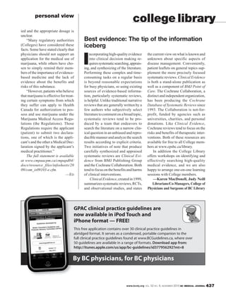 www.bcmj.org VOL. 52 NO. 9, NOVEMBER 2010 BC MEDICAL JOURNAL 437
ied and the appropriate dosage is
unclear.
“Many regulatory authorities
(Colleges) have considered these
facts. Some have stated clearly that
physicians should not support an
application for the medical use of
marijuana, while others have cho-
sen to simply remind their mem-
bers of the importance of evidence-
based medicine and the lack of
evidence about the benefits and
risks of this substance.
“However, patients who believe
that marijuana is effective for treat-
ing certain symptoms from which
they suffer can apply to Health
Canada for authorization to pos-
sess and use marijuana under the
Marijuana Medical Access Regu-
lations (the Regulations). Those
Regulations require the applicant
(patient) to submit two declara-
tions, one of which is the appli-
cant’s and the other a Medical Dec-
laration signed by the applicant’s
medical practitioner.”
The full statement is available
at www.cmpaacpm.ca/cmpapd04/
docs/resource_files/infosheets/20
09/com_is09103-e.cfm.
—ED
personal view
By BC physicians, for BC physicians
GPAC clinical practice guidelines are
now available in iPod Touch and
iPhone format — FREE!
This free application contains over 30 clinical practice guidelines in
abridged format. It serves as a condensed, portable companion to the
full clinical practice guidelines found at www.BCGuidelines.ca, where over
50 guidelines are available in a range of formats. Download app from:
http://itunes.apple.com/us/app/bc-guidelines/id377956292?mt=8
I
ncorporatinghigh-qualityevidence
into clinical decision making re-
quiressystematicsearching,apprais-
ing, and synthesizing of the literature.
Performing these complex and time-
consuming tasks on a regular basis
is beyond reasonable expectations
for busy physicians, so using existing
sources of evidence-based informa-
tion, particularly systematic reviews,
is helpful. Unlike traditional narrative
reviews that are generally written by a
few authors who subjectively select
literaturetocommentonabroadtopic,
systematic reviews tend to be pro-
duced by a team that endeavors to
search the literature on a narrow clin-
ical question in an unbiased and repro-
duciblemannerandanalyzethesearch
results according to explicit criteria.
Two initiatives of note that produce
carefully synthesized and appraised
systematic reviews are Clinical Evi-
dence from BMJ Publishing Group
and the Cochrane Collaboration. Both
tendtofocusonthebenefitsandharms
of clinical interventions.
ClinicalEvidence,createdin1999,
summarizessystematicreviews,RCTs,
and observational studies, and states
college library
Best evidence: The tip of the information
iceberg
the current view on what is known and
unknown about specific aspects of
disease management. Conveniently,
patient leaflets on general topics sup-
plement the more precisely focused
systematic reviews. Clinical Evidence
is both a stand-alone publication as
well as a component of BMJ Point of
Care. The Cochrane Collaboration, a
distinctandindependentorganization,
has been producing the Cochrane
Database of Systematic Reviews since
1993. The Collaboration is not-for-
profit, funded by agencies such as
universities, charities, and personal
donations. Like Clinical Evidence,
Cochrane reviews tend to focus on the
risks and benefits of therapeutic inter-
ventions. Both of these resources are
available for free to all College mem-
bers at www.cpsbc.ca/library.
In addition the College Library
offers workshops on identifying and
effectively searching high-quality
medical evidence, and we are also
happy to arrange one-on-one learning
sessions with College members.
—Karen MacDonell, Judy Neill
Librarians/Co-Managers, College of
Physicians and Surgeons of BC Library
 