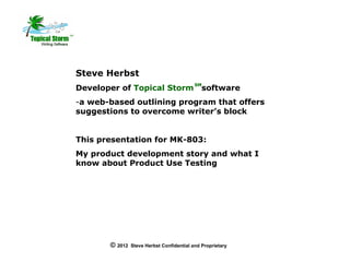 Steve Herbst
                                           SM
Developer of Topical Storm                    software
-a web-based outlining program that offers
suggestions to overcome writer’s block


This presentation for MK-803:
My product development story and what I
know about Product Use Testing




       © 2012   Steve Herbst Confidential and Proprietary
 