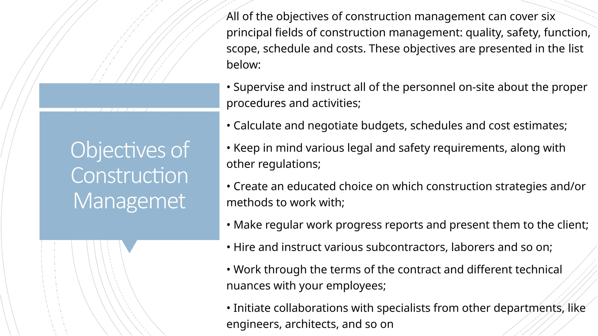 Objectives of
Construction
Managemet
All of the objectives of construction management can cover six
principal fields of construction management: quality, safety, function,
scope, schedule and costs. These objectives are presented in the list
below:
• Supervise and instruct all of the personnel on-site about the proper
procedures and activities;
• Calculate and negotiate budgets, schedules and cost estimates;
• Keep in mind various legal and safety requirements, along with
other regulations;
• Create an educated choice on which construction strategies and/or
methods to work with;
• Make regular work progress reports and present them to the client;
• Hire and instruct various subcontractors, laborers and so on;
• Work through the terms of the contract and different technical
nuances with your employees;
• Initiate collaborations with specialists from other departments, like
engineers, architects, and so on
 