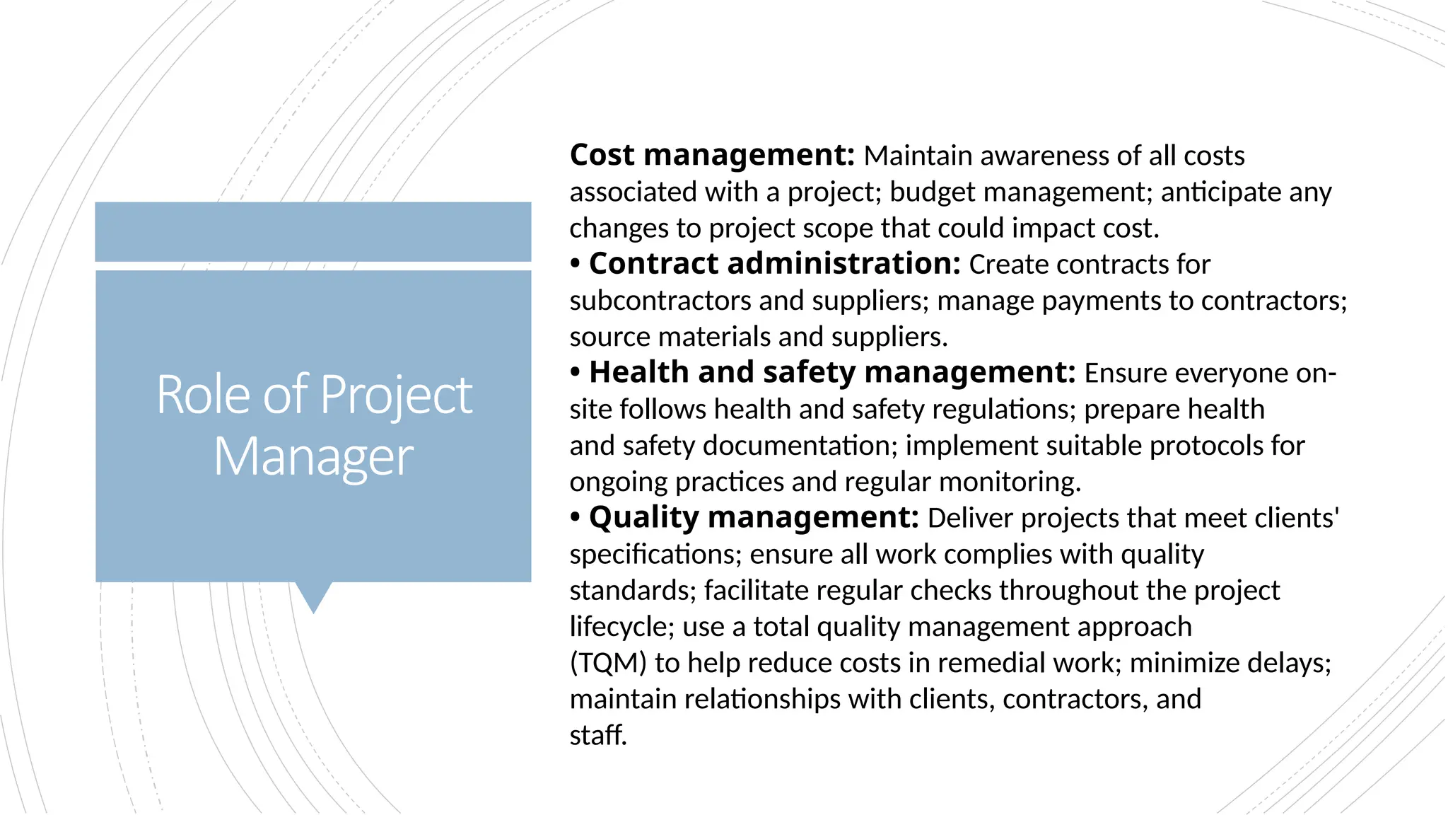 Roleof Project
Manager
Cost management: Maintain awareness of all costs
associated with a project; budget management; anticipate any
changes to project scope that could impact cost.
• Contract administration: Create contracts for
subcontractors and suppliers; manage payments to contractors;
source materials and suppliers.
• Health and safety management: Ensure everyone on-
site follows health and safety regulations; prepare health
and safety documentation; implement suitable protocols for
ongoing practices and regular monitoring.
• Quality management: Deliver projects that meet clients'
specifications; ensure all work complies with quality
standards; facilitate regular checks throughout the project
lifecycle; use a total quality management approach
(TQM) to help reduce costs in remedial work; minimize delays;
maintain relationships with clients, contractors, and
staff.
 