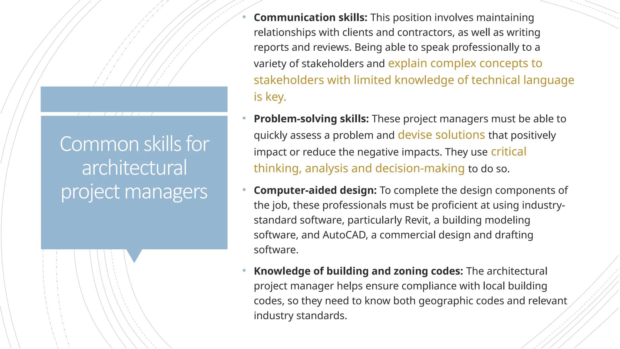 • Communication skills: This position involves maintaining
relationships with clients and contractors, as well as writing
reports and reviews. Being able to speak professionally to a
variety of stakeholders and explain complex concepts to
stakeholders with limited knowledge of technical language
is key.
• Problem-solving skills: These project managers must be able to
quickly assess a problem and devise solutions that positively
impact or reduce the negative impacts. They use critical
thinking, analysis and decision-making to do so.
• Computer-aided design: To complete the design components of
the job, these professionals must be proficient at using industry-
standard software, particularly Revit, a building modeling
software, and AutoCAD, a commercial design and drafting
software.
• Knowledge of building and zoning codes: The architectural
project manager helps ensure compliance with local building
codes, so they need to know both geographic codes and relevant
industry standards.
Commonskillsfor
architectural
projectmanagers
 