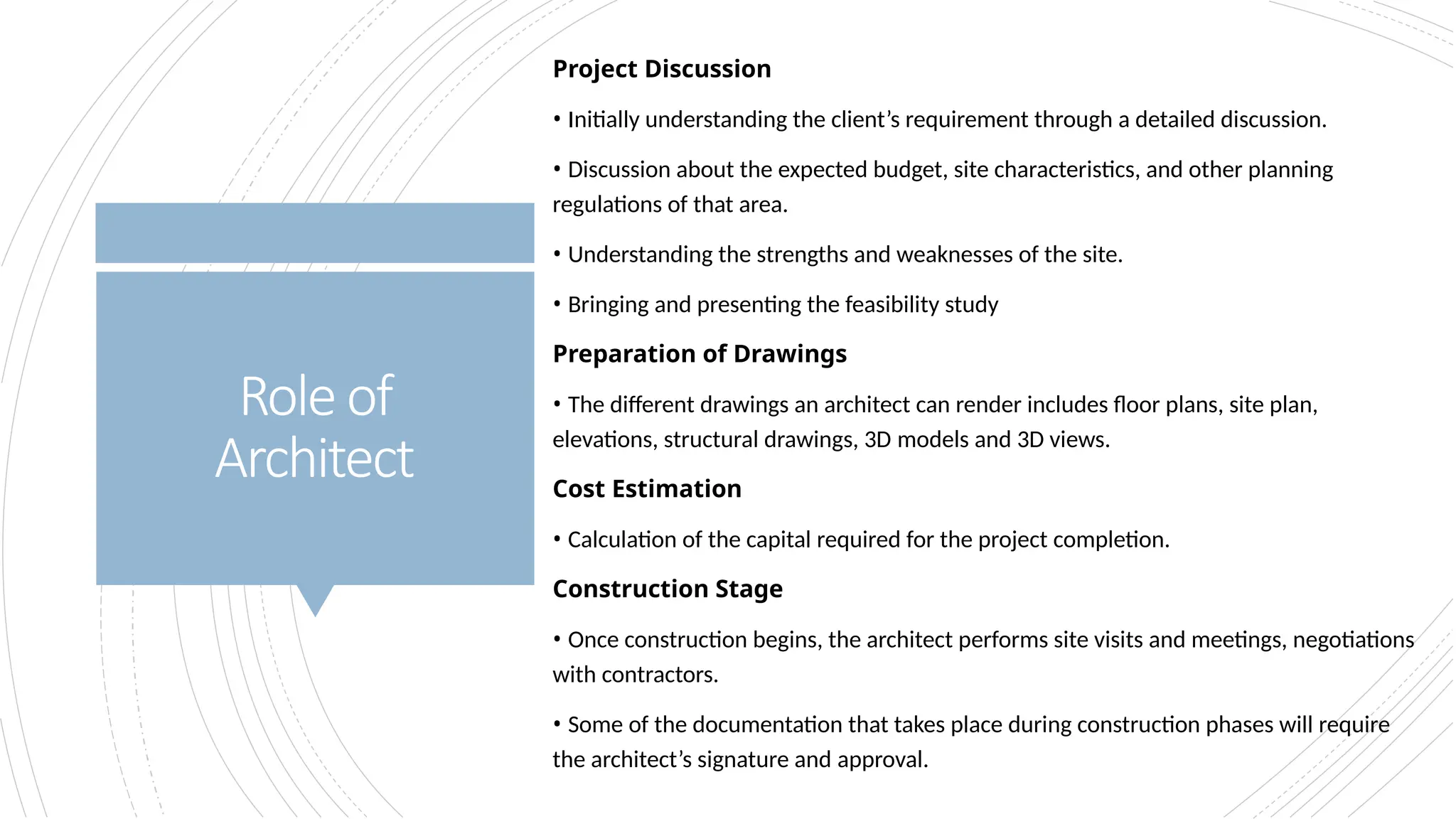 Roleof
Architect
Project Discussion
• Initially understanding the client’s requirement through a detailed discussion.
• Discussion about the expected budget, site characteristics, and other planning
regulations of that area.
• Understanding the strengths and weaknesses of the site.
• Bringing and presenting the feasibility study
Preparation of Drawings
• The different drawings an architect can render includes floor plans, site plan,
elevations, structural drawings, 3D models and 3D views.
Cost Estimation
• Calculation of the capital required for the project completion.
Construction Stage
• Once construction begins, the architect performs site visits and meetings, negotiations
with contractors.
• Some of the documentation that takes place during construction phases will require
the architect’s signature and approval.
 
