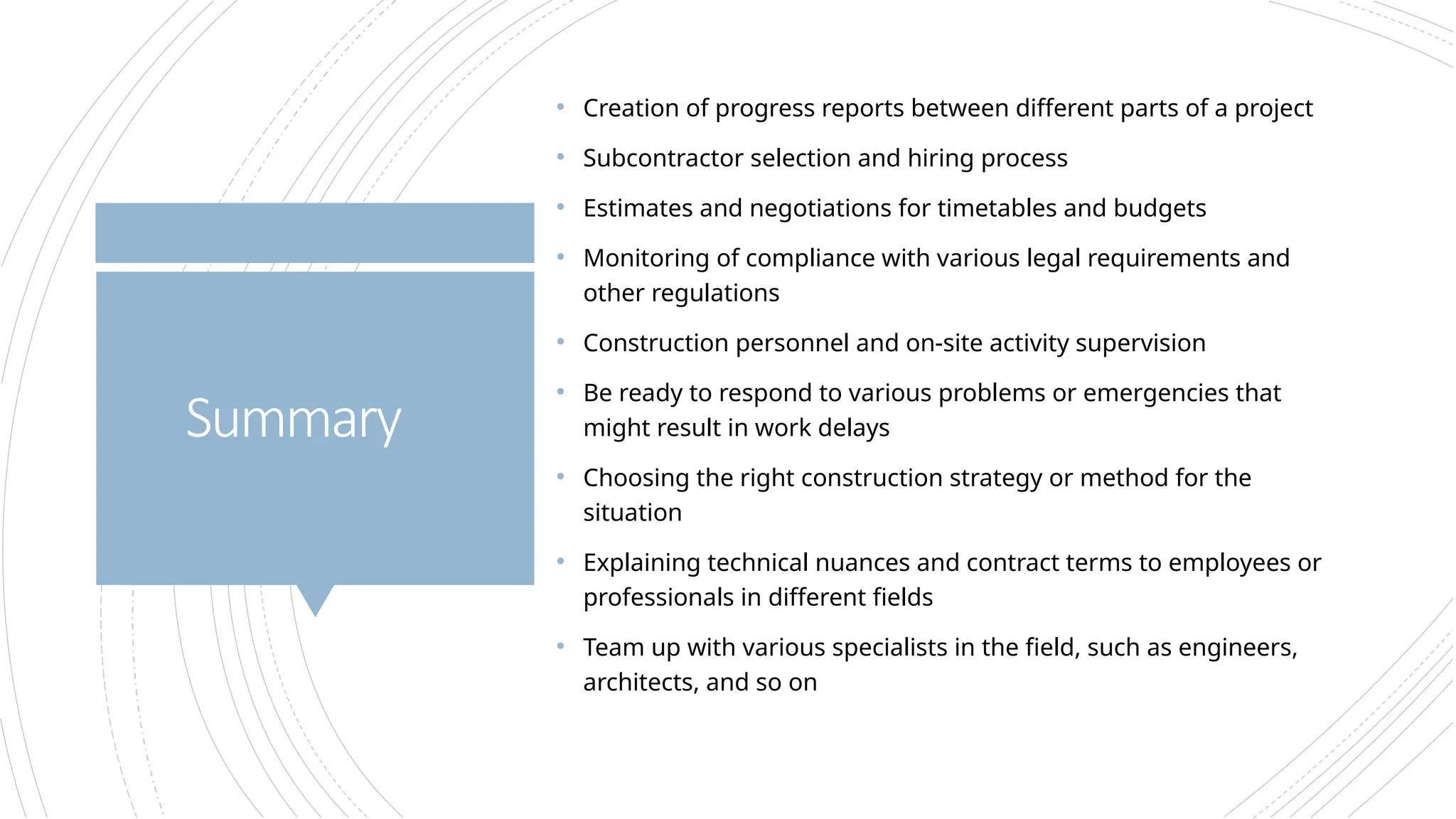 • Creation of progress reports between different parts of a project
• Subcontractor selection and hiring process
• Estimates and negotiations for timetables and budgets
• Monitoring of compliance with various legal requirements and
other regulations
• Construction personnel and on-site activity supervision
• Be ready to respond to various problems or emergencies that
might result in work delays
• Choosing the right construction strategy or method for the
situation
• Explaining technical nuances and contract terms to employees or
professionals in different fields
• Team up with various specialists in the field, such as engineers,
architects, and so on
Summary
 
