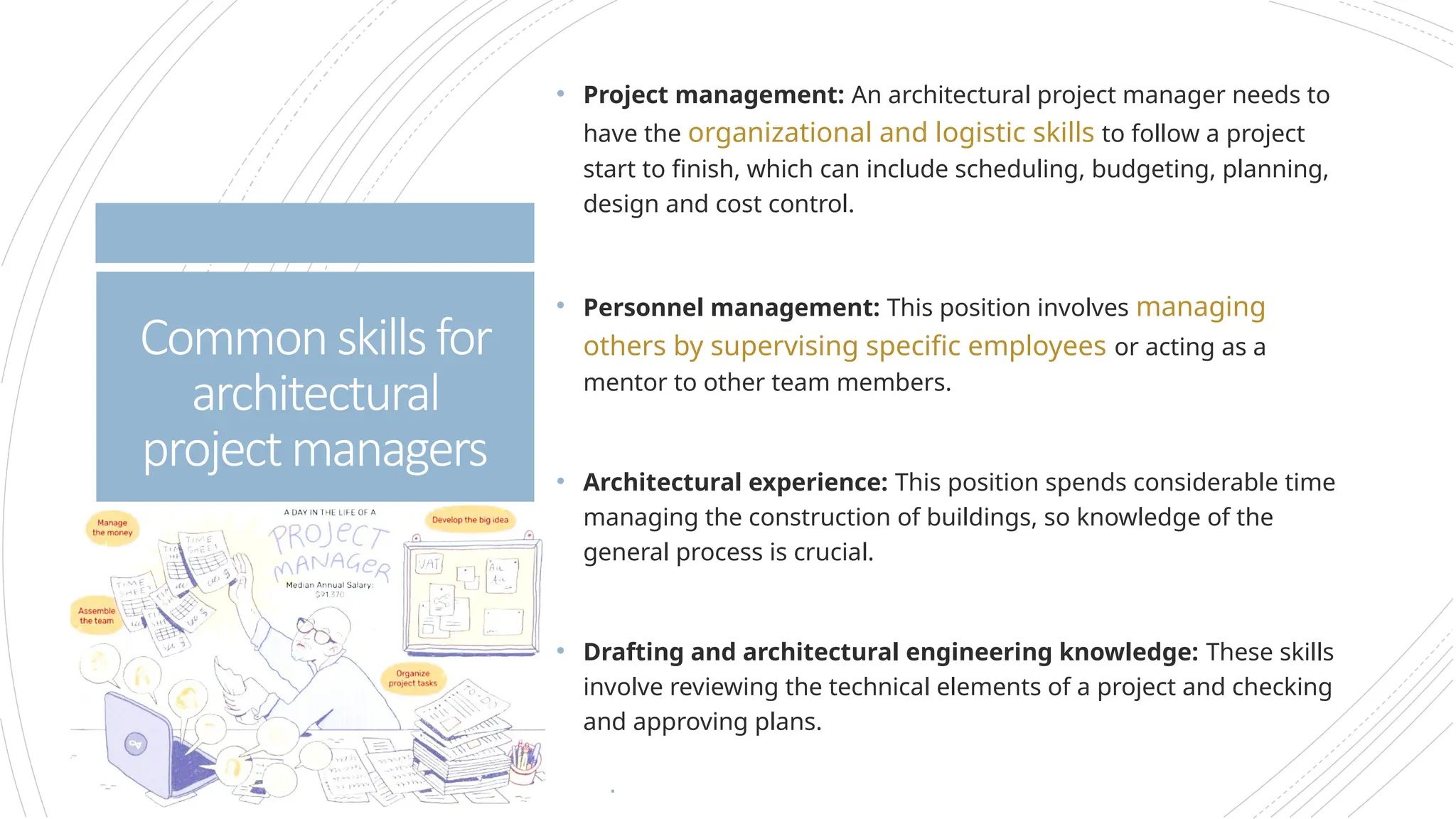 • Project management: An architectural project manager needs to
have the organizational and logistic skills to follow a project
start to finish, which can include scheduling, budgeting, planning,
design and cost control.
• Personnel management: This position involves managing
others by supervising specific employees or acting as a
mentor to other team members.
• Architectural experience: This position spends considerable time
managing the construction of buildings, so knowledge of the
general process is crucial.
• Drafting and architectural engineering knowledge: These skills
involve reviewing the technical elements of a project and checking
and approving plans.
•
Commonskillsfor
architectural
projectmanagers
 