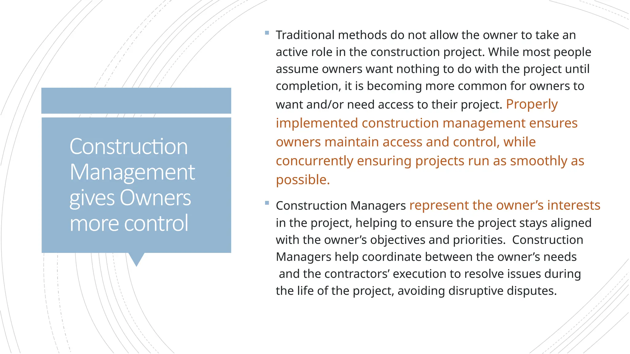  Traditional methods do not allow the owner to take an
active role in the construction project. While most people
assume owners want nothing to do with the project until
completion, it is becoming more common for owners to
want and/or need access to their project. Properly
implemented construction management ensures
owners maintain access and control, while
concurrently ensuring projects run as smoothly as
possible.
 Construction Managers represent the owner’s interests
in the project, helping to ensure the project stays aligned
with the owner’s objectives and priorities. Construction
Managers help coordinate between the owner’s needs
and the contractors’ execution to resolve issues during
the life of the project, avoiding disruptive disputes.
Construction
Management
givesOwners
morecontrol
 