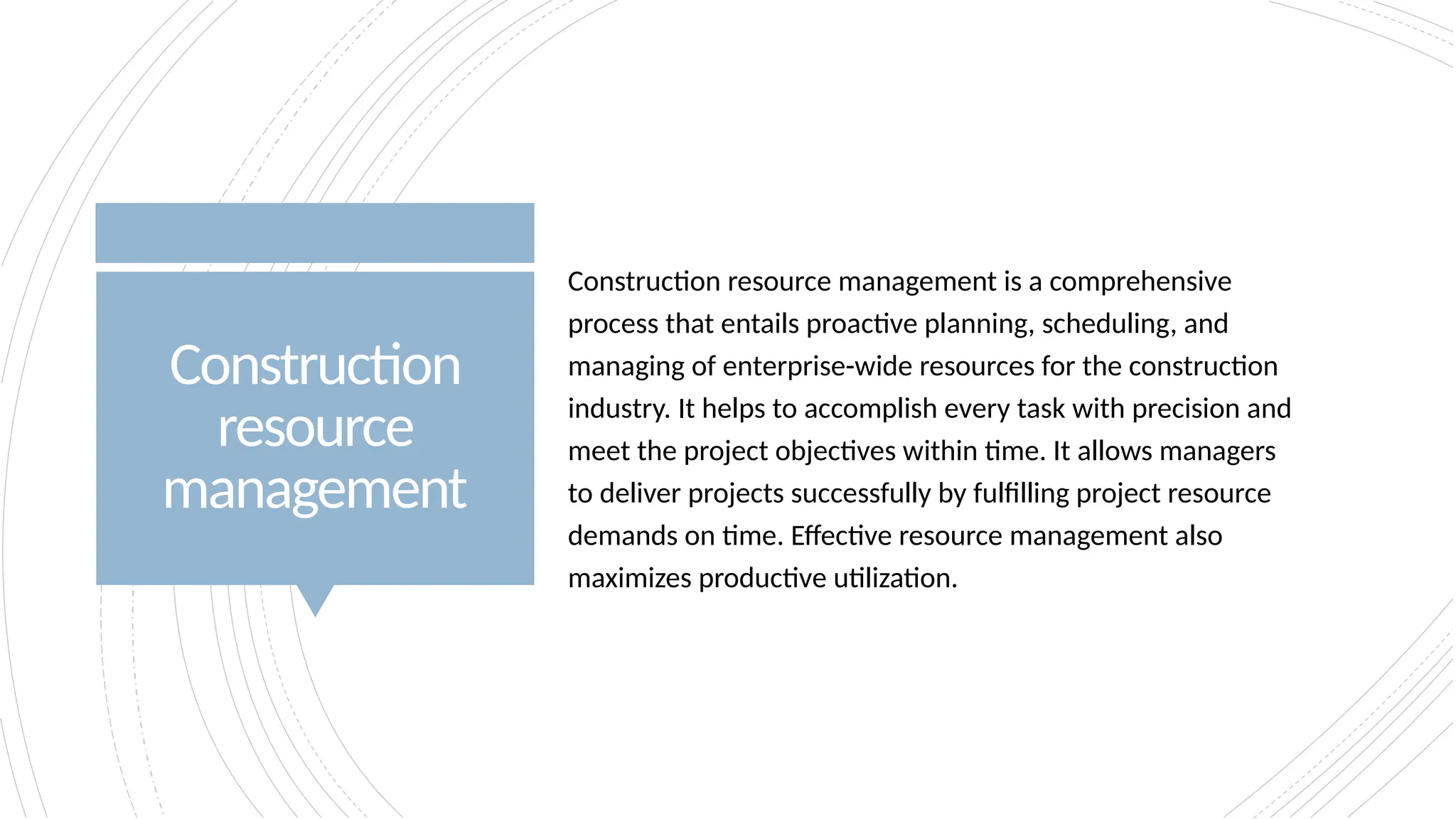 Construction
resource
management
Construction resource management is a comprehensive
process that entails proactive planning, scheduling, and
managing of enterprise-wide resources for the construction
industry. It helps to accomplish every task with precision and
meet the project objectives within time. It allows managers
to deliver projects successfully by fulfilling project resource
demands on time. Effective resource management also
maximizes productive utilization.
 