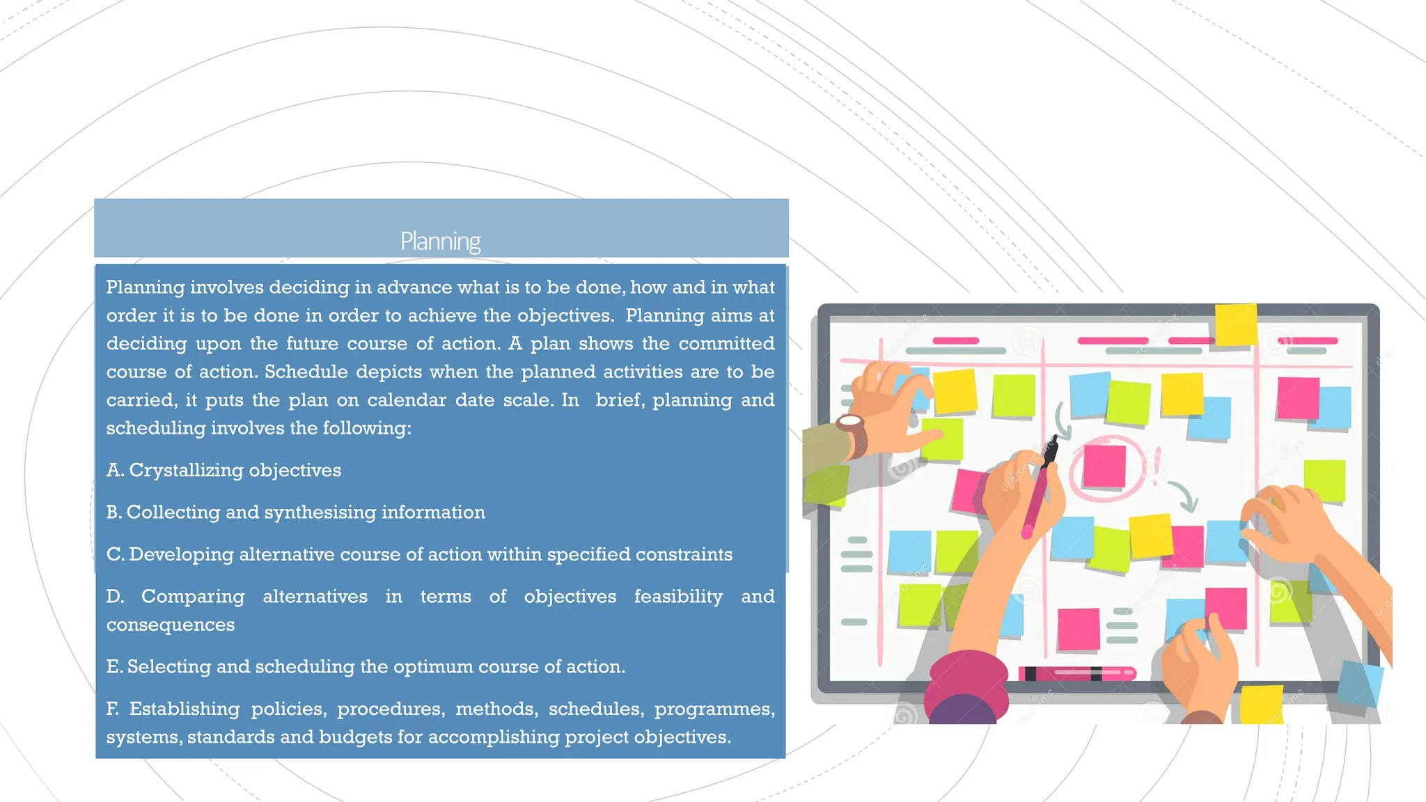Planning
Planning involves deciding in advance what is to be done, how and in what
order it is to be done in order to achieve the objectives. Planning aims at
deciding upon the future course of action. A plan shows the committed
course of action. Schedule depicts when the planned activities are to be
carried, it puts the plan on calendar date scale. In brief, planning and
scheduling involves the following:
A. Crystallizing objectives
B. Collecting and synthesising information
C. Developing alternative course of action within specified constraints
D. Comparing alternatives in terms of objectives feasibility and
consequences
E. Selecting and scheduling the optimum course of action.
F. Establishing policies, procedures, methods, schedules, programmes,
systems, standards and budgets for accomplishing project objectives.
 
