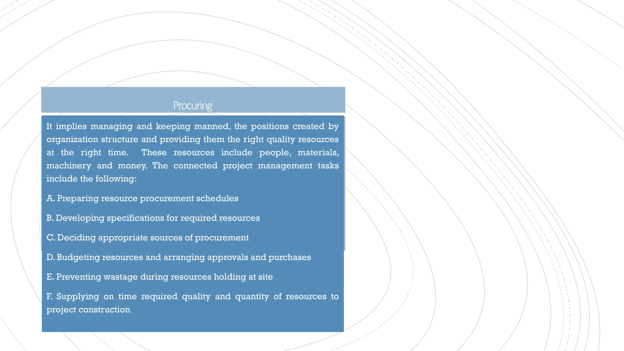 Procuring
It implies managing and keeping manned, the positions created by
organization structure and providing them the right quality resources
at the right time. These resources include people, materials,
machinery and money. The connected project management tasks
include the following:
A. Preparing resource procurement schedules
B. Developing specifications for required resources
C. Deciding appropriate sources of procurement
D. Budgeting resources and arranging approvals and purchases
E. Preventing wastage during resources holding at site
F. Supplying on time required quality and quantity of resources to
project construction
 
