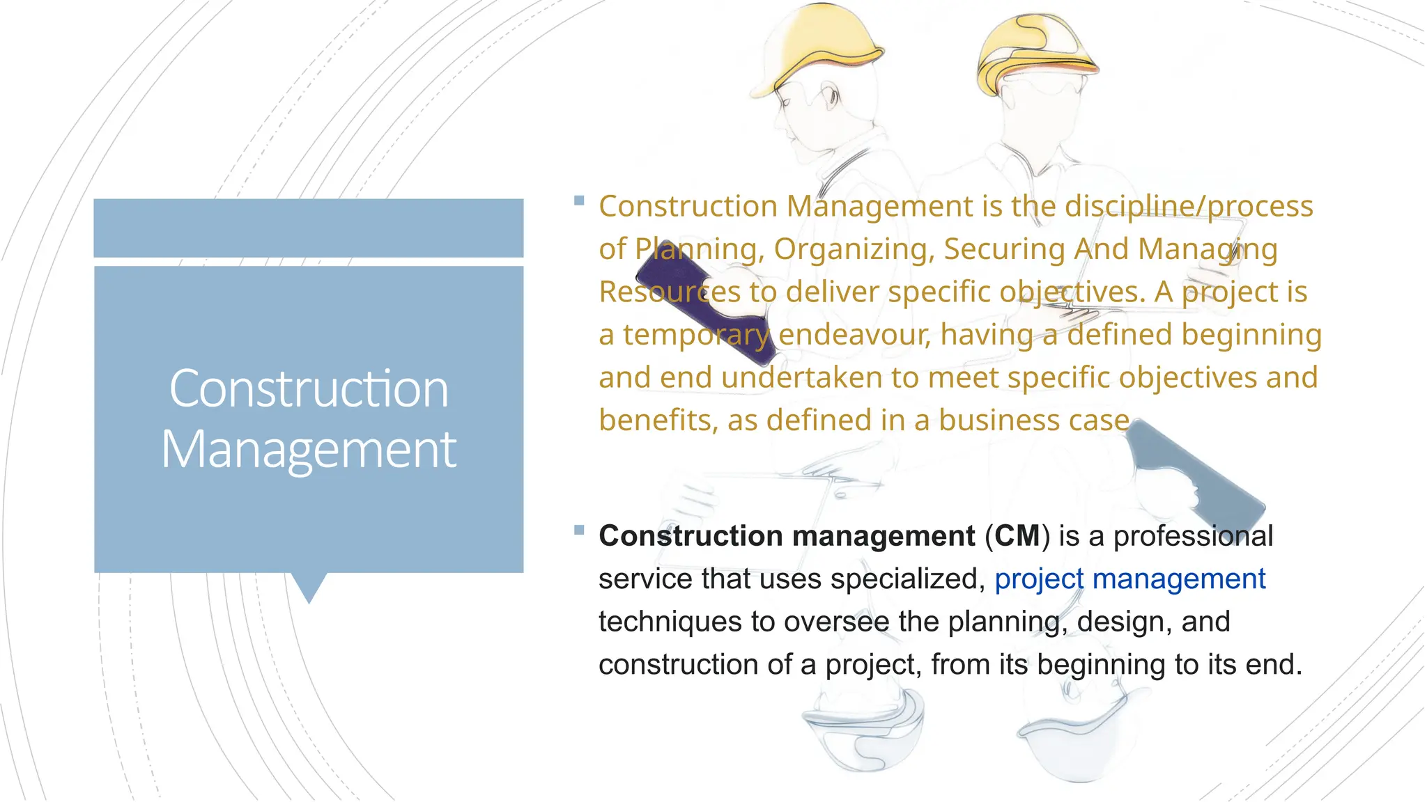 Construction
Management
 Construction Management is the discipline/process
of Planning, Organizing, Securing And Managing
Resources to deliver specific objectives. A project is
a temporary endeavour, having a defined beginning
and end undertaken to meet specific objectives and
benefits, as defined in a business case
 Construction management (CM) is a professional
service that uses specialized, project management
techniques to oversee the planning, design, and
construction of a project, from its beginning to its end.
 