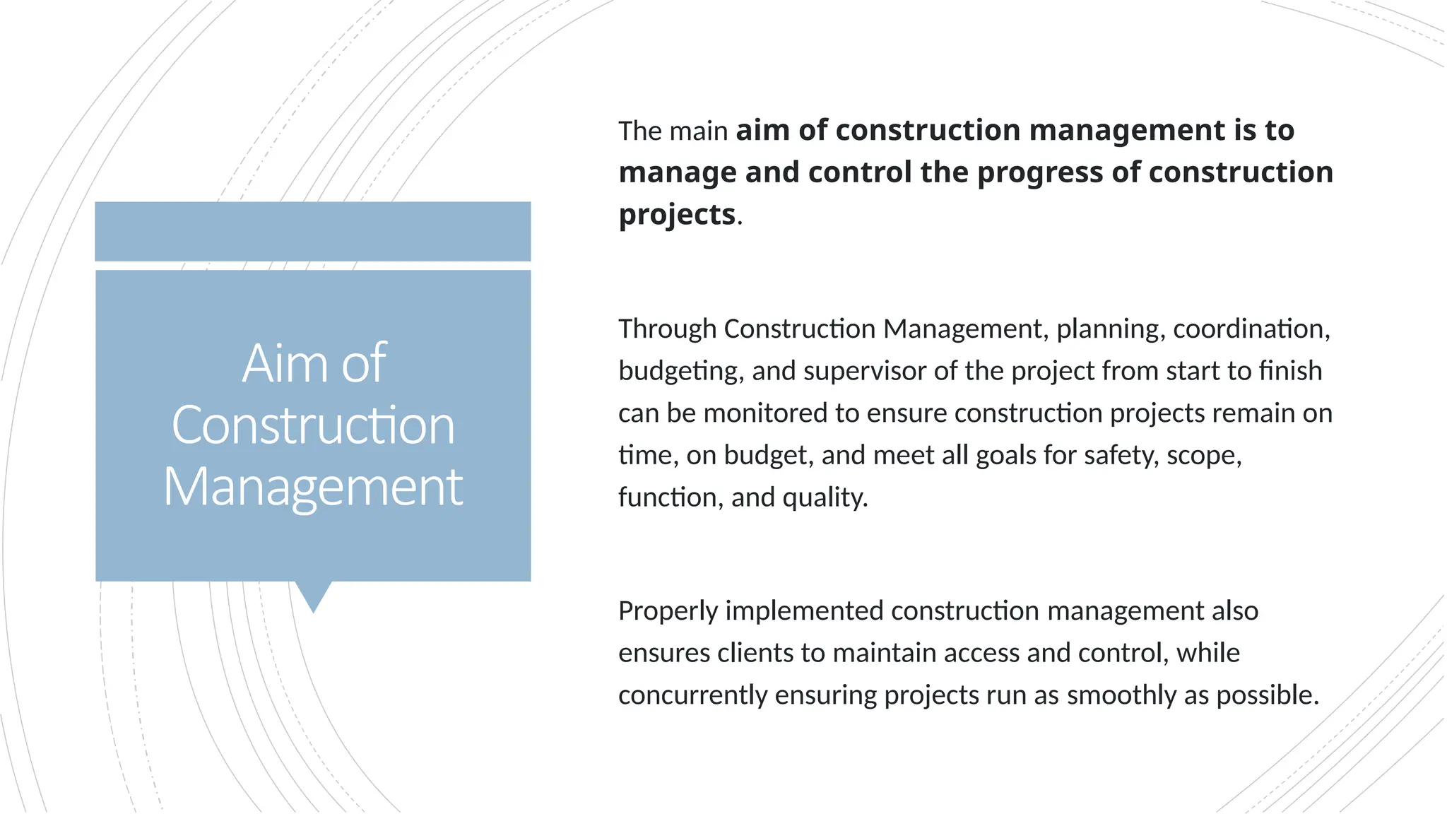 Aimof
Construction
Management
The main aim of construction management is to
manage and control the progress of construction
projects.
Through Construction Management, planning, coordination,
budgeting, and supervisor of the project from start to finish
can be monitored to ensure construction projects remain on
time, on budget, and meet all goals for safety, scope,
function, and quality.
Properly implemented construction management also
ensures clients to maintain access and control, while
concurrently ensuring projects run as smoothly as possible.
 