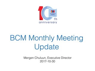 BCM Monthly Meeting
Update
Mergen Chuluun, Executive Director
2017-10-30
 