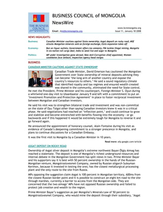 BUSINESS COUNCIL of MONGOLIA
NewsWire
www.bcmmongolia.org
Email: Jim@bcmmongolia.org Issue 11, January 18 2008
NEWS HIGHLIGHTS:
Business: Canadian Minister cautions against State ownership; Asgat deposit on rocky road; MSE
attacks Mongolian minerals sold on foreign exchange; Eznis expansion takes off
Economy: Ban on liquor outlets; Government offers tax amnesty; PM tackles illegal mining; Mongolia
in six-nation rail cargo deal; India to send rice and sugar to Mongolia
Politics: MP under investigation gone abroad; New Anti-Corruption chief appointed; Women
candidates face setback; Inspection agency head resigns
BUSINESS
CANADIAN MINISTER CAUTIONS AGAINST STATE OWNERSHIP
Canadian Trade Minister, David Emerson has cautioned the Mongolian
Government over State ownership of mineral deposits advising they
can become ‘the long arm of another country and expose the
country’s resources to others.’ He said a sound regulatory climate
that identified royalty and tax regimes and ensured wealth created
was shared in the community, eliminated the need for State control.
He met the President, Prime Minister and his counterpart, Foreign Minister S. Oyun during
a whirlwind one-day visit to Ulaanbaatar January 9 and left with a commitment to put an
‘Investment Promotion and Protection Agreement’ in place to foster reciprocal investment
between Mongolian and Canadian investors.
He said his visit was to strengthen bilateral trade and investment and was non-committal
on the state of Oyu Tolgoi other than saying Canadian investors knew it was in a critical
phase. He said negotiations had reached an ‘inflection point,’ and could continue to grow
and stabilize and become entrenched with benefits flowing into the economy – or go
backwards and if this happened it would be extremely tough for Mongolia to reverse it and
go forward again.
He announced the appointment of honorary counsel, Alain Fontaine during his visit as
evidence of Canada’s deepening commitment to a stronger prescence in Mongolia, and
plans to continue discussions for a Canadian Embassy.
It was the first visit to Mongolia by a Canadian Minister in 10 years.
Read more: afp.google.com/article
ASGAT DEPOSIT ON ROCKY ROAD
Ownership of Asgat silver deposit in Mongolia’s extreme northwest Bayan Ölgiy Aimag has
reached a stalemate. The deposit is one of Mongolia’s richest underground resources and
internal debate in the Mongolian Government has split views in two. Prime Minister Bayar
and his supporters say it is best with 50 percent ownership in the hands of the Russian-
Mongolian venture, Mongolrostsvesmet Company, owned by Russian oligarch Suleyman
Kerimov, because it invested in testing the ores; has the closest metallurgical processing
plant and the only route to the site from Russia.
MPs opposing the suggestion claim Asgat is 100 percent in Mongolian territory, 600ms from
the closest Russian border point and it is possible to construct an eight km road to the site
through marshes, currently a barrier to access from the Mongolian side. They are
concerned that the two aimags’ MPs have not opposed Russian ownership and failed to
protect job creation and wealth to the region.
Prime Minister Bayar’s suggestion as per Mongolia’s Minerals Law of 50 percent to
Mongolrostsvesmet Company, who would mine the deposit through their subsidiary, ‘Asgat
 