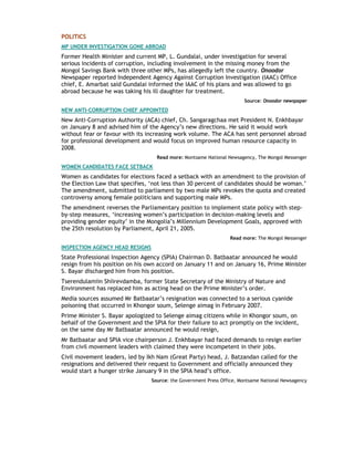 POLITICS
MP UNDER INVESTIGATION GONE ABROAD
Former Health Minister and current MP, L. Gundalai, under investigation for several
serious incidents of corruption, including involvement in the missing money from the
Mongol Savings Bank with three other MPs, has allegedly left the country. Onoodor
Newspaper reported Independent Agency Against Corruption Investigation (IAAC) Office
chief, E. Amarbat said Gundalai informed the IAAC of his plans and was allowed to go
abroad because he was taking his ill daughter for treatment.
Source: Onoodor newspaper
NEW ANTI-CORRUPTION CHIEF APPOINTED
New Anti-Corruption Authority (ACA) chief, Ch. Sangaragchaa met President N. Enkhbayar
on January 8 and advised him of the Agency’s new directions. He said it would work
without fear or favour with its increasing work volume. The ACA has sent personnel abroad
for professional development and would focus on improved human resource capacity in
2008.
Read more: Montsame National Newsagency, The Mongol Messenger
WOMEN CANDIDATES FACE SETBACK
Women as candidates for elections faced a setback with an amendment to the provision of
the Election Law that specifies, ‘not less than 30 percent of candidates should be woman.’
The amendment, submitted to parliament by two male MPs revokes the quota and created
controversy among female politicians and supporting male MPs.
The amendment reverses the Parliamentary position to implement state policy with step-
by-step measures, ‘increasing women’s participation in decision-making levels and
providing gender equity’ in the Mongolia’s Millennium Development Goals, approved with
the 25th resolution by Parliament, April 21, 2005.
Read more: The Mongol Messenger
INSPECTION AGENCY HEAD RESIGNS
State Professional Inspection Agency (SPIA) Chairman D. Batbaatar announced he would
resign from his position on his own accord on January 11 and on January 16, Prime Minister
S. Bayar discharged him from his position.
Tserendulamiin Shiirevdamba, former State Secretary of the Ministry of Nature and
Environment has replaced him as acting head on the Prime Minister’s order.
Media sources assumed Mr Batbaatar’s resignation was connected to a serious cyanide
poisoning that occurred in Khongor soum, Selenge aimag in February 2007.
Prime Minister S. Bayar apologized to Selenge aimag citizens while in Khongor soum, on
behalf of the Government and the SPIA for their failure to act promptly on the incident,
on the same day Mr Batbaatar announced he would resign,
Mr Batbaatar and SPIA vice chairperson J. Enkhbayar had faced demands to resign earlier
from civil movement leaders with claimed they were incompetent in their jobs.
Civil movement leaders, led by Ikh Nam (Great Party) head, J. Batzandan called for the
resignations and delivered their request to Government and officially announced they
would start a hunger strike January 9 in the SPIA head’s office.
Source: the Government Press Office, Montsame National Newsagency
 