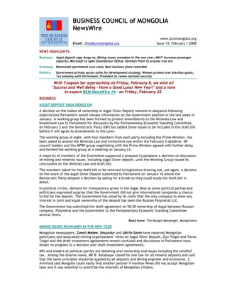 BUSINESS COUNCIL of MONGOLIA
NewsWire
www.bcmmongolia.org
Email: Jim@bcmmongolia.org Issue 13, February 1 2008
NEWS HIGHLIGHTS:
Business: Asgat deposit saga drags on; Mining issues reawaken in the new year; MIAT increases passenger
capacity; Microsoft to open Ulaanbaatar Office; Darkhan Plant to process iron ore
Economy: Renovated apartments save costs; Best business plans rewarded
Politics: Government-private sector unite for development strategy; Women protest over election quota;
Tax amnesty with Parliament; President to renew national security
With Tsagaan Sar approaching on Friday, February 8, we wish all
"Success and Well Being - Have a Good Lunar New Year!" and a note
to expect BCM NewsWire 14 - on Friday, February 22.
BUSINESS
ASGAT DEPOSIT SAGA DRAGS ON
A decision on the stakes of ownership in Asgat Silver Deposit remains in abeyance following
expectations Parliament would release information on the Government position in the last week of
January. A working group has been formed to present amendments to the Minerals Law and
Investment Law to Parliament for discussion by the Parliamentary Economic Standing Committee,
on February 5 and the Democratic Party (DP) has tabled three issues to be included in the draft bill
before it will agree to amendments to the Laws.
The working group of eight, with four members from each party including the Prime Minister, has
been asked to amend the Minerals Law and investment law within the February 5 deadline. DP
council leaders and the MPRP group negotiating with the Prime Minister agreed with further delay
and formed the working group at a meeting on January 23.
A majority of members of the Committee supported a proposal to postpone a decision on discussion
of mining and minerals issues, including Asgat Silver deposit, until the Working Group issued its
conclusions on the Minerals Law and draft bill.
The members asked for the draft bill to be returned to legislators drawing out, yet again, a decision
on the share of the Asgat Silver Deposit submitted to Parliament on January 16 where the
Democratic Party delayed a decision by asking for a break so they could study the draft bill in
detail.
In political circles, demand for transparency grows in the Asgat Deal as some political parties and
politicians expressed surprise that the Government did not give international companies a chance
to bid for the deposit. The Government has stood by its claim that the only company to show any
interest in joint and equal ownership of the deposit has been the Russian Polymetal LLC.
The Government has submitted the draft agreement on 50:50 ownership of Asgat between Russian
company, Polymetal and the Government to the Parliamentary Economic Standing Committee
several times.
Read more: The Mongol Messenger, Mongolnews
MINING ISSUES REAWAKEN IN THE NEW YEAR
Mongolian newspapers, Zunnii Medee, Unuurdur and Udriin Sonin have reported Mongolian
politicians and associated mining organizations’ views on Asgat Silver Deposit, Oyu Tolgoi and Tavan
Tolgoi and the draft investment agreements remain confused and discussions in Parliament have
shown no progress to a decision over draft investment agreements.
MPs and leaders of political parties are debating over ownership and issues including the windfall
tax. Among the diverse views, MP B. Batabayar called for one law for all mineral deposits and said
that the same principles should be applied to all deposits and Mining engineer and economist, S.
Avirmaid said Mongolia could easily find another partner if Ivanhoe Mines did not accept Mongolian
laws and it was essential to prioritize the interests of Mongolian citizens.
 