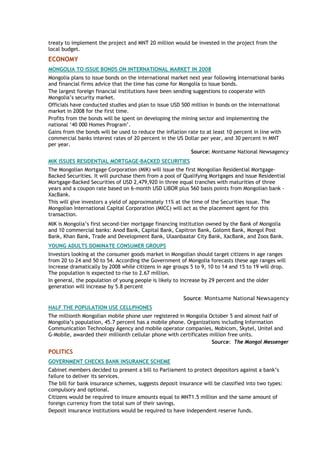 treaty to implement the project and MNT 20 million would be invested in the project from the
local budget.
ECONOMY
MONGOLIA TO ISSUE BONDS ON INTERNATIONAL MARKET IN 2008
Mongolia plans to issue bonds on the international market next year following International banks
and financial firms advice that the time has come for Mongolia to issue bonds.
The largest foreign financial institutions have been sending suggestions to cooperate with
Mongolia’s security market.
Officials have conducted studies and plan to issue USD 500 million in bonds on the international
market in 2008 for the first time.
Profits from the bonds will be spent on developing the mining sector and implementing the
national ‘40 000 Homes Program’.
Gains from the bonds will be used to reduce the inflation rate to at least 10 percent in line with
commercial banks interest rates of 20 percent in the US Dollar per year, and 30 percent in MNT
per year.
Source: Montsame National Newsagency
MIK ISSUES RESIDENTIAL MORTGAGE-BACKED SECURITIES
The Mongolian Mortgage Corporation (MIK) will issue the first Mongolian Residential Mortgage-
Backed Securities. It will purchase them from a pool of Qualifying Mortgages and issue Residential
Mortgage-Backed Securities of USD 2,479,920 in three equal tranches with maturities of three
years and a coupon rate based on 6-month USD LIBOR plus 560 basis points from Mongolian bank -
XacBank.
This will give investors a yield of approximately 11% at the time of the Securities issue. The
Mongolian International Capital Corporation (MICC) will act as the placement agent for this
transaction.
MIK is Mongolia’s first second-tier mortgage financing institution owned by the Bank of Mongolia
and 10 commercial banks: Anod Bank, Capital Bank, Capitron Bank, Golomt Bank, Mongol Post
Bank, Khan Bank, Trade and Development Bank, Ulaanbaatar City Bank, XacBank, and Zoos Bank.
YOUNG ADULTS DOMINATE CONSUMER GROUPS
Investors looking at the consumer goods market in Mongolian should target citizens in age ranges
from 20 to 24 and 50 to 54. According the Government of Mongolia forecasts these age ranges will
increase dramatically by 2008 while citizens in age groups 5 to 9, 10 to 14 and 15 to 19 will drop.
The population is expected to rise to 2.67 million.
In general, the population of young people is likely to increase by 29 percent and the older
generation will increase by 5.8 percent
Source: Montsame National Newsagency
HALF THE POPULATION USE CELLPHONES
The millionth Mongolian mobile phone user registered in Mongolia October 5 and almost half of
Mongolia’s population, 45.7 percent has a mobile phone. Organizations including Information
Communication Technology Agency and mobile operator companies, Mobicom, Skytel, Unitel and
G-Mobile, awarded their millionth cellular phone with certificates million free units.
Source: The Mongol Messenger
POLITICS
GOVERNMENT CHECKS BANK INSURANCE SCHEME
Cabinet members decided to present a bill to Parliament to protect depositors against a bank’s
failure to deliver its services.
The bill for bank insurance schemes, suggests deposit insurance will be classified into two types:
compulsory and optional.
Citizens would be required to insure amounts equal to MNT1.5 million and the same amount of
foreign currency from the total sum of their savings.
Deposit insurance institutions would be required to have independent reserve funds.
 