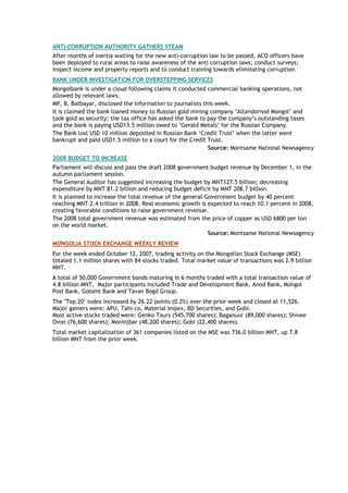 ANTI-CORRUPTION AUTHORITY GATHERS STEAM
After months of inertia waiting for the new anti-corruption law to be passed, ACO officers have
been deployed to rural areas to raise awareness of the anti corruption laws; conduct surveys;
inspect income and property reports and to conduct training towards eliminating corruption.
BANK UNDER INVESTIGATION FOR OVERSTEPPING SERVICES
Mongolbank is under a cloud following claims it conducted commercial banking operations, not
allowed by relevant laws.
MP, B. Batbayar, disclosed the information to journalists this week.
It is claimed the bank loaned money to Russian gold mining company ‘Altandornod Mongol’ and
took gold as security; the tax office has asked the bank to pay the company’s outstanding taxes
and the bank is paying USD13.5 million owed to ‘Gerald Metals’ for the Russian Company.
The Bank lost USD 10 million deposited in Russian Bank ‘Credit Trust’ when the latter went
bankrupt and paid USD1.5 million to a court for the Credit Trust.
Source: Montsame National Newsagency
2008 BUDGET TO INCREASE
Parliament will discuss and pass the draft 2008 government budget revenue by December 1, in the
autumn parliament session.
The General Auditor has suggested increasing the budget by MNT127.5 billion; decreasing
expenditure by MNT 81.2 billion and reducing budget deficit by MNT 208.7 billion.
It is planned to increase the total revenue of the general Government budget by 40 percent
reaching MNT 2.4 trillion in 2008. Real economic growth is expected to reach 10.1 percent in 2008,
creating favorable conditions to raise government revenue.
The 2008 total government revenue was estimated from the price of copper as USD 6800 per ton
on the world market.
Source: Montsame National Newsagency
MONGOLIA STOCK EXCHANGE WEEKLY REVIEW
For the week ended October 12, 2007, trading activity on the Mongolian Stock Exchange (MSE)
totaled 1.1 million shares with 84 stocks traded. Total market value of transactions was 2.9 billion
MNT.
A total of 50,000 Government bonds maturing in 6 months traded with a total transaction value of
4.8 billion MNT. Major participants included Trade and Development Bank, Anod Bank, Mongol
Post Bank, Golomt Bank and Tavan Bogd Group.
The "Top 20" index increased by 26.22 points (0.2%) over the prior week and closed at 11,526.
Major gainers were: APU, Tahi-co, Material Impex, BD Securities, and Gobi.
Most active stocks traded were: Genko Tours (545,700 shares); Baganuur (89,000 shares); Shivee
Ovoo (76,600 shares); Moninjbar (48,200 shares); Gobi (22,400 shares).
Total market capitalization of 361 companies listed on the MSE was 736.0 billion MNT, up 7.8
billion MNT from the prior week.
 