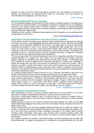 expected to meet the entire needs of ger district residents who use traditional coal stoves for
heating. The Government has allotted MNT17 billion for the project and will announce an
international bid for designing a new kind of stove.
Source: Onoodor
MONGOLIA MINING REPORT Q2 2010 PUBLISHED
The just published Mongolia Mining Report Q2 2010 provides a detailed analysis of the agriculture,
farming and raw materials market. It says Mongolia is beginning to benefit from its rich indigenous
resources as the global markets make a tentative recovery. In addition to rallying commodity
prices, Mongolia continues to benefit from renewed confidence from foreign investors following the
approval of the Oyu Tolgoi project.
In addition to new investors, companies already operating within Mongolia are also developing their
mining projects in the country.
Source: www.companiesandmarkets.com
WORLD BANK CHIEF SEES OPPORTUNITY FOR CHINA TO REVALUE CURRENCY
China's efforts to make its economy more consumer-driven could become an opportunity for Beijing
to revalue its currency, feels World Bank President Robert Zoellick. He has said China increasingly
recognizes that its industrial structure is out of whack, with high profits accruing to State-owned
enterprises accounting for much of the country's extraordinarily high savings rate. Part of the
reason for those profits, he said, is that State-owned Chinese banks lend to other State-owned
companies at very low rates and pay Chinese depositors very low rates of interest. World Bank chief
economist Justin Lin, a Chinese national, also has attributed the profits to wages the companies
pay, which he said are "depressed compared to the potential".
"The real savings outlier is the retained earnings of some of the companies, especially of the state-
owned enterprises," Mr. Zoellick said. "This creates a win-win opportunity for change, which the
Chinese recognize as a possibility. But these structures aren't easy to change." To the degree that
China remakes its society to depend more on consumer spending, Mr. Zoellick said, that ought to
reduce the savings rate—and also could become an opportunity to revalue the currency. That is
because a stronger renminbi—also known as the yuan—would increase the purchasing power of
ordinary Chinese. An appreciating currency would also send a signal to companies to focus future
investment and capacity more toward domestic demand, whose purchasing power is being boosted,
rather than producing for export.
Mr. Zoellick's remarks weren't timed to be part of a U.S. offensive; nevertheless, they add to the
weight of opinion that China can afford to increase the value of the yuan against the dollar.
As part of an initiative by the Group of 20 industrial and developing nations, China, the U.S. and
other countries have agreed to "rebalance" their economies—meaning the U.S. will save more and
import less, and China will do the opposite. Making such changes, though, is difficult for political
and economic reasons. "If I would make a bet which country is going to make changes more
quickly—China or the U.S.—I'm not sure where I'd come down," said the 56-year-old Mr. Zoellick,
who before taking the World Bank post in 2007, spent decades as a top U.S. official.
Source: The Wall Street Journal Asia
CHINA ECONOMISTS URGE RENEWED YUAN RISE
China should allow the yuan to resume its gradual appreciation, two new advisers to the central
bank said on Tuesday, as Beijing faces intense U.S. pressure to let its currency rise.
The clock is ticking down toward an April 15 ruling by the U.S. Treasury on whether China is
deliberately manipulating its currency to keep its exports competitive and gain an unfair advantage
in global markets.
Beijing allowed the yuan to rise 21 percent against the dollar between July 2005 and July 2008
before effectively repegging the currency near 6.83 to the dollar to help its exporters ride out the
global credit crunch.
"(China) should resume the pre-crisis managed floating exchange rate as quickly as possible," Mr.
Xia Bin, a researcher with the Development Research Center, a think-tank under the cabinet, said.
He is one of the three economists named on Monday as members of the People's Bank of China's
monetary policy committee, which plays a key advisory role in framing monetary policy. Big
decisions on exchange and interest rates, however, are taken by China's political leaders, not the
central bank.
Mr. Li Daokui, another new member of the advisory body, said China should give up the dollar peg
before September. He singled out September as a deadline so that political debate over the yuan
 