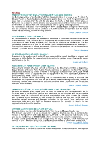 POLITICS
PRESIDENT’S RUSSIA VISIT ONLY AFTER PARLIAMENT TAKES SOME DECISIONS
Mr. D. Dorligjav, Head of the President‘s Office, has clarified that it is wrong to say President Ts.
Elbegdorj‘s visit to Russia has been deferred, as no specific dates were fixed. The preliminary work
could not be completed for the visit to take place in March, as had been initially planned.
Parliament has to approve policies on some issues, such as uranium and new railway routes, before
the President can discuss them with his Russian hosts prior to signing formal agreements.
He also indicated that Russia considers the ―great debt‖ a closed chapter and agrees with Mongolia
that the unresolved financial issue is unrelated to it. Both countries are confident that the matter
will be settled amicably, without straining relations.
Source: Undesnii Shuudan
CIVIL MOVEMENTS TO MEET ON APRIL 2
All civil movements in Mongolia are expected to participate in a conference at the Cultural Palace
of the Mongolian Trade Unions on April 2. Representatives of several other organizations, in both
urban and rural areas, as well as intellectuals, scholars and scientists are also expected to attend
the meeting, whose motto is "Save Our Motherland, Assert National Independence and Sovereignty‖.
The meeting is expected to release a statement calling upon the people to join the demonstration
on April 5 to protest against unfulfilled promises.
Source: Montsame
NO STONES AND STICKS AT MARCH ON APRIL 5
Organizers of the people‘s march on April 5 have announced that nobody should carry weapons such
as stones or sticks. Calling for cooperation with the police to maintain peace, they urged a ban on
alcohol sale on the day.
Source: Udriin Sonin
POLICE BOSS SAYS FORCE SEVERELY UNDER-EQUIPPED
Responding to criticism of police work at a meeting of the Standing Committee on Legislation,
Deputy Director of General Police N.Enkh-Amgalan admitted the police do not have the capacity
and resources to tackle any protest by 10,000 or more people as happened on July 1, 2008. MNT88
billion would be needed to upgrade the arms and equipment of the police organization, but there is
provision for only MNT3.2 billion, he said.
Minister for Internal Affairs Ts.Nyamdorj told the committee that if money is available, the
Government would prefer to hand over the job of border protection to regular soldiers, instead of
to military trainees. The committee was discussing the draft Police Organization Law and decided
to submit it to Parliament.
Source: Undesnii Shuudan
JAPANESE HELP SOUGHT TO BUILD NUCLEAR POWER PLANT, LAUNCH SATELLITE
Returning to Mongolia after a week‘s visit to Japan on invitation from the Government, Mr. D.
Dorligjav, Head of the President‘s Office, told media that he had discussed with the appropriate
authorities there the possibility of setting up a small nuclear power plant to meet the country‘s
ever increasing energy demands. A joint program is studying how best use can be made of
Mongolia‘s natural resources and Japanese technology in this regard. Some preliminary and
exploratory talks were also held on Japanese assistance for Mongolia to launch its own
communication and weather satellite.
Source: Undesnii Shuudan
JAPANESE CAN NOW SPEND 30 DAYS WITHOUT VISA
Japanese citizens can now enter Mongolia and stay here for up to 30 days without a visa.
The decision was taken in a bid to attract more Japanese tourists, said Mr. G. Zandanshatar,
Minister of Foreign Affairs and Trade. Between 12,000 and 14, 000 Japanese visit Mongolia every
year but the number rose to 20,000 in 2006, when a temporary visa exemption was granted.
A foreign tourist spends USD350 on an average during his stay in Mongolia, which means tourism
revenue of USD13-14 million every year, said the Mongolian Ministry of Environment and Tourism.
Source: FOCUS News Agency
DISTRIBUTION OF MNT70,000 DEFERRED BY TWO WEEKS
The second stage of the distribution of the Human Development Fund allowance will now begin on
 