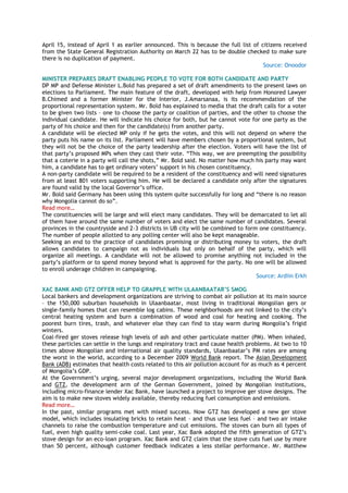April 15, instead of April 1 as earlier announced. This is because the full list of citizens received
from the State General Registration Authority on March 22 has to be double checked to make sure
there is no duplication of payment.
Source: Onoodor
MINISTER PREPARES DRAFT ENABLING PEOPLE TO VOTE FOR BOTH CANDIDATE AND PARTY
DP MP and Defense Minister L.Bold has prepared a set of draft amendments to the present laws on
elections to Parliament. The main feature of the draft, developed with help from Honored Lawyer
B.Chimed and a former Minister for the Interior, J.Amarsanaa, is its recommendation of the
proportional representation system. Mr. Bold has explained to media that the draft calls for a voter
to be given two lists – one to choose the party or coalition of parties, and the other to choose the
individual candidate. He will indicate his choice for both, but he cannot vote for one party as the
party of his choice and then for the candidate(s) from another party.
A candidate will be elected MP only if he gets the votes, and this will not depend on where the
party puts his name on its list. Parliament will have members chosen by a proportional system, but
they will not be the choice of the party leadership after the election. Voters will have the list of
that party‘s proposed MPs when they cast their vote. ―This way, we are preempting the possibility
that a coterie in a party will call the shots,‖ Mr. Bold said. No matter how much his party may want
him, a candidate has to get ordinary voters‘ support in his chosen constituency.
A non-party candidate will be required to be a resident of the constituency and will need signatures
from at least 801 voters supporting him. He will be declared a candidate only after the signatures
are found valid by the local Governor‘s office.
Mr. Bold said Germany has been using this system quite successfully for long and ―there is no reason
why Mongolia cannot do so‖.
Read more…
The constituencies will be large and will elect many candidates. They will be demarcated to let all
of them have around the same number of voters and elect the same number of candidates. Several
provinces in the countryside and 2-3 districts in UB city will be combined to form one constituency.
The number of people allotted to any polling center will also be kept manageable.
Seeking an end to the practice of candidates promising or distributing money to voters, the draft
allows candidates to campaign not as individuals but only on behalf of the party, which will
organize all meetings. A candidate will not be allowed to promise anything not included in the
party‘s platform or to spend money beyond what is approved for the party. No one will be allowed
to enroll underage children in campaigning.
Source: Ardiin Erkh
XAC BANK AND GTZ OFFER HELP TO GRAPPLE WITH ULAANBAATAR’S SMOG
Local bankers and development organizations are striving to combat air pollution at its main source
– the 150,000 suburban households in Ulaanbaatar, most living in traditional Mongolian gers or
single-family homes that can resemble log cabins. These neighborhoods are not linked to the city‘s
central heating system and burn a combination of wood and coal for heating and cooking. The
poorest burn tires, trash, and whatever else they can find to stay warm during Mongolia‘s frigid
winters.
Coal-fired ger stoves release high levels of ash and other particulate matter (PM). When inhaled,
these particles can settle in the lungs and respiratory tract and cause health problems. At two to 10
times above Mongolian and international air quality standards, Ulaanbaatar‘s PM rates are among
the worst in the world, according to a December 2009 World Bank report. The Asian Development
Bank (ADB) estimates that health costs related to this air pollution account for as much as 4 percent
of Mongolia‘s GDP.
At the Government‘s urging, several major development organizations, including the World Bank
and GTZ, the development arm of the German Government, joined by Mongolian institutions,
including micro-finance lender Xac Bank, have launched a project to improve ger stove designs. The
aim is to make new stoves widely available, thereby reducing fuel consumption and emissions.
Read more…
In the past, similar programs met with mixed success. Now GTZ has developed a new ger stove
model, which includes insulating bricks to retain heat – and thus use less fuel – and two air intake
channels to raise the combustion temperature and cut emissions. The stoves can burn all types of
fuel, even high quality semi-coke coal. Last year, Xac Bank adopted the fifth generation of GTZ‘s
stove design for an eco-loan program. Xac Bank and GTZ claim that the stove cuts fuel use by more
than 50 percent, although customer feedback indicates a less stellar performance. Mr. Matthew
 
