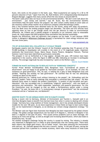 Kuzio, who works on the project in the bank, says, ―Most [customers] are saying it‘s a 30 to 40
percent reduction of fuel.‖ Apart from this, Ms. Ruth Erlbeck, GTZ‘s Integrated Urban Development
Program Manager, suggests that many cannot afford the new stoves at around USD110.
The bank‘s sales pitch does not focus on the environmental benefits. ―We don‘t even talk about the
environment – just money and warmth,‖ says Mr. Kuzio. But the environmental benefits
nevertheless help the bank finance the program: Xac sells carbon credits based on stove sales on
the voluntary carbon offset market via an American company called MicroEnergy Credits.
Only a few hundred families have obtained loans for the stoves, along with other eco-products,
from Xac Bank since the lending program began last December. The bank and GTZ officials have
opposing views on how to get enough stoves into the ger districts to make an environmental
difference. Ms. Erlbeck says a subsidy program is necessary to cut consumer costs to reasonable
levels; Mr. Kuzio argues that NGO programs often end before they become sustainable.
Despite the differences, both are optimistic that progress can be made, in part because USD30
million in Mongolia‘s Millennium Challenge Account is earmarked for clean energy initiatives over
the next three years.
Source: www.eurasianet.org
75% OF UB BUILDINGS WILL COLLAPSE IN A 7.0 SCALE TREMOR
Earthquake experts told the Citizens‘ Council of the President yesterday that 75 percent of the
93,000 buildings in Ulaanbaatar will crumble in the event of a 7.0 magnitude quake. Important
landmarks like Government House, Opera House, Drama Theatre, Mongolian Telecom, Thermal
Stations 3 and 4 have been identified as particularly vulnerable.
The prospect is not as farfetched as it may appear. Already this year, 270 tremors have been
registered in the country, while the figure in 2009 was 508, indicating an increase in earthquake
activity. The average magnitude has also increased by 1 point on the Richter scale.
Source: Zuunii Medee
FORMER PM WANTS NATIONALISM TO REPLACE FAITH IN “BORROWED CONCEPTS”
Former Prime Minister M.Enkhsaikhan feels Mongolians have ―surrendered all powers of
discernment‖ and are happy to be guided by ―borrowed concepts‖. As an example, he cites the
insistence on good governance. This, he says, is nothing but a ploy to keep Mongolians busy and
divided, ―blaming one another for bad governance‖. He clarified that he was not advocating
―closing our doors on the world‖.
Blaming politicians for ―talking much without listening to the people‖, Mr. Enkhsaikhan said the
country‘s leaders ―hold so many meetings that everybody is convinced they talk wisely‖. His New
National Party wants to replace the present Constitution, ―a product of part-socialism and part-
liberalism‖ that has succeeded only in establishing ―oligarchs‘ governance‖, with one based on
patriotism and nationalism. ―We need responsible, systematic and powerful governance. For this
the Constitution must be changed so that we adopt a Parliamentary system under a strong
President,‖ he said. He knew this is ―a revolutionary concept of government‖ but the envisioned
revolution will be a ―national one, not Bolshevik‖.
Source: English.news.mn
MINISTER WANTS TO USE GERMAN KNOW-HOW IN CLIMATE CHANGE
During a recent visit to Germany, Minister of Environment and Tourism L. Gansukh said in an
interview Mongolia hopes to benefit from German know-how when it comes to dealing with climate
change. "Germany has a long tradition of forest management. And it has already developed climate
models for the next 100 years. As we share experience in these fields we hope to learn some things
that can be implemented in Mongolia, as we develop our climate change adaptation strategy,‖ he
said.
The Minister said one figure best illustrates how Mongolia has been impacted by the global climate
change. The global average temperature rise has been 0.74 degrees C, whereas in Mongolia it has
been 2.1 degrees in the past 70 years. ―This causes serious problems such as water shortage, the
drying up of rivers and springs, as well as drought and increasing desertification, which also leads to
biodiversity loss," he said.
Yet another ecological challenge facing the country is caused by mining. The industry is already
very important in Mongolia but it is likely to grow dramatically over the coming years. There have
been reports that illegal gold miners, the so-called "ninjas", have been polluting the environment
with mercury. Mr. Gansukh agreed that this was a concern, saying, "In the past 20 years, during the
transition period from a planned to a market economy, there were many instances of small-scale
 