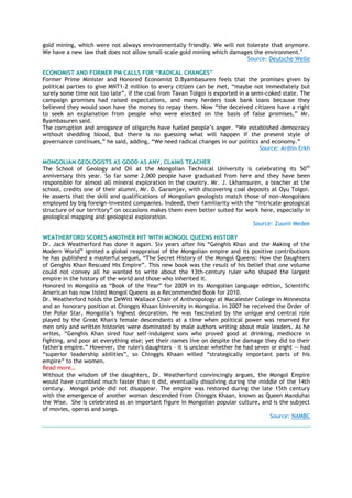 gold mining, which were not always environmentally friendly. We will not tolerate that anymore.
We have a new law that does not allow small-scale gold mining which damages the environment."
Source: Deutsche Welle
ECONOMIST AND FORMER PM CALLS FOR “RADICAL CHANGES”
Former Prime Minister and Honored Economist D.Byambasuren feels that the promises given by
political parties to give MNT1-2 million to every citizen can be met, ―maybe not immediately but
surely some time not too late‖, if the coal from Tavan Tolgoi is exported in a semi-coked state. The
campaign promises had raised expectations, and many herders took bank loans because they
believed they would soon have the money to repay them. Now ―the deceived citizens have a right
to seek an explanation from people who were elected on the basis of false promises,‖ Mr.
Byambasuren said.
The corruption and arrogance of oligarchs have fueled people‘s anger. ―We established democracy
without shedding blood, but there is no guessing what will happen if the present style of
governance continues,‖ he said, adding, ―We need radical changes in our politics and economy.‖
Source: Ardiin Erkh
MONGOLIAN GEOLOGISTS AS GOOD AS ANY, CLAIMS TEACHER
The School of Geology and Oil at the Mongolian Technical University is celebrating its 50th
anniversary this year. So far some 2,000 people have graduated from here and they have been
responsible for almost all mineral exploration in the country. Mr. J. Lkhamsuren, a teacher at the
school, credits one of their alumni, Mr. D. Garamjav, with discovering coal deposits at Oyu Tolgoi.
He asserts that the skill and qualifications of Mongolian geologists match those of non-Mongolians
employed by big foreign-invested companies. Indeed, their familiarity with the ―intricate geological
structure of our territory‖ on occasions makes them even better suited for work here, especially in
geological mapping and geological exploration.
Source: Zuunii Medee
WEATHERFORD SCORES ANOTHER HIT WITH MONGOL QUEENS HISTORY
Dr. Jack Weatherford has done it again. Six years after his ―Genghis Khan and the Making of the
Modern World‖ ignited a global reappraisal of the Mongolian empire and its positive contributions
he has published a masterful sequel, ―The Secret History of the Mongol Queens: How the Daughters
of Genghis Khan Rescued His Empire‖. This new book was the result of his belief that one volume
could not convey all he wanted to write about the 13th-century ruler who shaped the largest
empire in the history of the world and those who inherited it.
Honored in Mongolia as ―Book of the Year‖ for 2009 in its Mongolian language edition, Scientific
American has now listed Mongol Queens as a Recommended Book for 2010.
Dr. Weatherford holds the DeWitt Wallace Chair of Anthropology at Macalester College in Minnesota
and an honorary position at Chinggis Khaan University in Mongolia. In 2007 he received the Order of
the Polar Star, Mongolia‘s highest decoration. He was fascinated by the unique and central role
played by the Great Khan's female descendants at a time when political power was reserved for
men only and written histories were dominated by male authors writing about male leaders. As he
writes, ―Genghis Khan sired four self-indulgent sons who proved good at drinking, mediocre in
fighting, and poor at everything else; yet their names live on despite the damage they did to their
father's empire.‖ However, the ruler's daughters – it is unclear whether he had seven or eight -- had
―superior leadership abilities‖, so Chinggis Khaan willed ―strategically important parts of his
empire‖ to the women.
Read more…
Without the wisdom of the daughters, Dr. Weatherford convincingly argues, the Mongol Empire
would have crumbled much faster than it did, eventually dissolving during the middle of the 14th
century. Mongol pride did not disappear. The empire was restored during the late 15th century
with the emergence of another woman descended from Chinggis Khaan, known as Queen Manduhai
the Wise. She is celebrated as an important figure in Mongolian popular culture, and is the subject
of movies, operas and songs.
Source: NAMBC
 