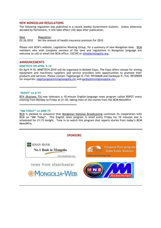 NEW MONGOLIAN REGULATIONS
The following regulation was published in a recent weekly Government bulletin. Unless otherwise
decided by Parliament, it will take effect (10) days after publication.
Date Regulation
03.26.2010 Set the amount of health insurance premium for 2010
Please visit BCM‘s website, Legislative Working Group, for a summary of new Mongolian laws. BCM
members who wish complete versions of the laws and regulations in Mongolian language are
welcome to call or email the BCM office: 332345 or info@bcmongolia.org.
ANNOUNCEMENTS
MINETECH ON APRIL 9-10
On April 9-10, MINETECH-2010 will be organized in Misheel Expo. The Expo offers venues for mining
equipment and machinery suppliers and service providers with opportunities to promote their
products and services. Please contact Tegshjargal N./Tel: 99104648 and Ganbayar P./Tel: 99109059
for enquiries: tegshjargal@miningmongolia.mn and ganby@miningmongolia.mn.
____________________________________
“BSPOT" on B-TV
BTV (Business TV) now telecasts a 10-minute English-language news program called BSPOT every
evening from Monday to Friday at 21:30, taking most of the stories from the BCM NewsWire.
____________________________________
“MM TODAY” on MNB-TV
BCM is pleased to announce that Mongolian National Broadcasting continues its cooperation with
BCM on ―MM Today‖. This English news program is aired every Friday for 10 minutes and is
scheduled for 21:15 tonight. Tune in to watch this program that reports stories from today‘s BCM
NewsWire.
SPONSORS
 
