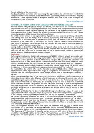 formal validation of the agreement.
Mr. Bayartsogt told journalists after announcing the approval that the administration board of the
company will have nine members, three of them to be appointed by the Government State Property
Committee. These representatives of Mongolian interests will have to be fluent in English to
actively participate in meetings.
Source: www.News.mn
MINISTER SAYS PRESENT CRITICS OF OT AGREEMENT ARE “UNINFORMED AND LIARS”
Finance Minister S.Bayartsogt has charged the 12 MPs, who have asked the Speaker to stop the
implementation of the Oyu Tolgoi agreement (see story below), with ―lying and capitalizing on the
lack of information among the general people‖ on the details of the issues surrounding the project.
In an aggressive interview on Tuesday, he refuted their arguments by either correcting their figures
or clarifying details deliberately, or ignorantly, overlooked.
He said the entire amount of ore registered in a deposit is in most cases not profitably extractable
and nothing more than this ―simple fact of mining‖ explains why 19.6 million tons of copper has
been kept out of extraction plans in the feasibility study. Also, the decision to not mine this part of
the deposit is not irrevocable, as profitability is a flexible criterion, liable to change depending on
sale prices as well as on cost of output. That the company will thus have to constantly revise the
feasibility study is also common practice.
Asking media to trust him simply because he ―cannot afford to lie as I will have to take the
responsibility for things I say‖, the Finance Minister asserted there has been ―no violation of any
law‖ and the MPs‘ objections at this last stage ―is just a political move, aimed at appealing to
people with poor understanding of a complex problem‖.
Read more…
Referring to the allegation that the advance payment of USD250 million is actually a repayable loan
bearing 5 percent interest, Mr. Bayartsogt explained that the interest is in fact three percent. Also,
this was an advance payment of taxes. ―The money was paid 14 days after the agreement was
signed on October 6, 2009, while the first taxes will not be due until after mining operations begin
in 2013. We have already got USD250 million which we should be getting only after 2013. Obviously,
money is valuable and one needs to pay an interest. Also Ivanhoe Mines took a risk when it made
the payment in October, even before the agreement was implemented,‖ he explained.
He recalled that the original offer was for Mongolia to receive USD25 million without interest and
USD100 million with 9.9 percent interest. ―I got it changed into USD 250 million at three percent
interest. I am not claiming any special credit, though, as I am here to serve Mongolia‘s interests,‖
he said.
About raising Mongolia‘s share of the ownership, the Minister said Clause 1.6 of the agreement is
clear about it, saying that after 30 years, when the contract is extended, 16 percent more will be
added to Mongolia‘s present share of 34%. This is much better than the Parliament protocol which
sets no clear time limit and merely says the ownership share will have to rise when investment
costs have been recouped. ―Maybe that will take 100 years. Indicating 30 years in the agreement
has made things much better for Mongolia. We will take the tax for 30 years as well as the
dividends on 34 percent of shareholding. Afterwards, we will be able to own 50 percent of Oyu
Tolgoi,‖ he said.
The windfall profits tax has not been mentioned in the agreement simply because it ceases to be
applicable much before production begins at Oyu Tolgoi. ―If the mine was producing copper today,
it will certainly have to pay the 68 percent tax until the day it is repealed,‖ he explained.
He said any partnership agreement is a matter of mutual trust and there is no need for any external
monitoring of how implementation proceeds. ―In any case, who will do the monitoring?‖ he asked.
Mr. Bayartsogt made it clear that the 2% royalty claimed by BHP Billiton has nothing to do with
Mongolia as the country did not buy the exploration license from it. That, as far as the Government
was concerned, is the end of the matter.
About the charge that Mongolia should have signed the agreement with Rio Tinto or Ivanhoe Mines
and claimed 34% of its shares, the Minister explained that an investment agreement can be made
only with license holders, in this case Ivanhoe Mines Mongolia registered in the British Virgin Islands.
The dissenting MPs‘ claim that if Mongolia had an agreement with either of them, the country
would have earned USD 2 billion by now is ―not merely erroneous and shows their ignorance of how
things work‖ but is also ―playing to the gallery in a desperate gesture,‖ he said.
Source: Ardiin Erkh
 