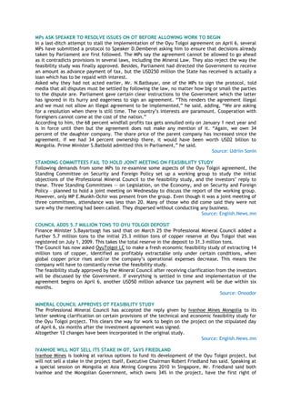 MPs ASK SPEAKER TO RESOLVE ISSUES ON OT BEFORE ALLOWING WORK TO BEGIN
In a last-ditch attempt to stall the implementation of the Oyu Tolgoi agreement on April 6, several
MPs have submitted a protocol to Speaker D.Demberel asking him to ensure that decisions already
taken by Parliament are first followed. The MPs say the agreement cannot be allowed to go ahead
as it contradicts provisions in several laws, including the Mineral Law. They also reject the way the
feasibility study was finally approved. Besides, Parliament had directed the Government to receive
an amount as advance payment of tax, but the USD250 million the State has received is actually a
loan which has to be repaid with interest.
Asked why they had not acted earlier, Mr. N.Batbayar, one of the MPs to sign the protocol, told
media that all disputes must be settled by following the law, no matter how big or small the parties
to the dispute are. Parliament gave certain clear instructions to the Government which the latter
has ignored in its hurry and eagerness to sign an agreement. ―This renders the agreement illegal
and we must not allow an illegal agreement to be implemented,‖ he said, adding, ―We are asking
for a resolution when there is still time. The country‘s interests are paramount. Cooperation with
foreigners cannot come at the cost of the nation.‖
According to him, the 68 percent windfall profits tax gets annulled only on January 1 next year and
is in force until then but the agreement does not make any mention of it. ―Again, we own 34
percent of the daughter company. The share price of the parent company has increased since the
agreement. If we had 34 percent ownership there, it would have been worth USD2 billion to
Mongolia. Prime Minister S.Batbold admitted this in Parliament,‖ he said.
Source: Udriin Sonin
STANDING COMMITTEES FAIL TO HOLD JOINT MEETING ON FEASIBILIITY STUDY
Following demands from some MPs to re-examine some aspects of the Oyu Tolgoi agreement, the
Standing Committee on Security and Foreign Policy set up a working group to study the initial
objections of the Professional Mineral Council to the feasibility study, and the investors‘ reply to
these. Three Standing Committees -- on Legislation, on the Economy, and on Security and Foreign
Policy – planned to hold a joint meeting on Wednesday to discuss the report of the working group.
However, only MP E.Munkh-Ochir was present from the group. Even though it was a joint meeting of
three committees, attendance was less than 20. Many of those who did come said they were not
sure why the meeting had been called. They dispersed without conducting any business.
Source: English.News.mn
COUNCIL ADDS 5.7 MILLION TONS TO OYU TOLGOI DEPOSIT
Finance Minister S.Bayartsogt has said that on March 25 the Professional Mineral Council added a
further 5.7 million tons to the initial 25.3 million tons of copper reserve at Oyu Tolgoi that was
registered on July 1, 2009. This takes the total reserve in the deposit to 31.3 million tons.
The Council has now asked OyuTolgoi LC to make a fresh economic feasibility study of extracting 14
million tons of copper, identified as profitably extractable only under certain conditions, when
global copper price rises and/or the company‘s operational expenses decrease. This means the
company will have to constantly revise the feasibility study.
The feasibility study approved by the Mineral Council after receiving clarification from the investors
will be discussed by the Government. If everything is settled in time and implementation of the
agreement begins on April 6, another USD50 million advance tax payment will be due within six
months.
Source: Onoodor
MINERAL COUNCIL APPROVES OT FEASIBILITY STUDY
The Professional Mineral Council has accepted the reply given by Ivanhoe Mines Mongolia to its
letter seeking clarification on certain provisions of the technical and economic feasibility study for
the Oyu Tolgoi project. This clears the way for work to begin on the project on the stipulated day
of April 6, six months after the investment agreement was signed.
Altogether 12 changes have been incorporated in the original study.
Source: English.News.mn
IVANHOE WILL NOT SELL ITS STAKE IN OT, SAYS FRIEDLAND
Ivanhoe Mines is looking at various options to fund its development of the Oyu Tolgoi project, but
will not sell a stake in the project itself, Executive Chairman Robert Friedland has said. Speaking at
a special session on Mongolia at Asia Mining Congress 2010 in Singapore, Mr. Friedland said both
Ivanhoe and the Mongolian Government, which owns 34% in the project, have the first right of
 