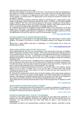 refusal if either party wants to sell a stake.
With both sides unlikely to sell their stake in the mine, ―the only way for anyone to participate (in
Oyu Tolgoi) is to become a shareholder of Ivanhoe, and we like it that way‖ he said. Asked if China
Aluminum Corp., or Chinalco, is in negotiations to buy a stake in Ivanhoe, Mr. Friedland said every
mining company ―is sniffing around‖ for opportunities, but he would not comment on interest from
any specific company.
He said the only three companies technically capable of undertaking such a large project as Oyu
Tolgoi are Rio Tinto, Chile's Corporacion Nacional del Cobre, or Codelco, and Freeport-McMoRan
Copper & Gold Inc. Rio Tinto, the technical operator of the project, already has a 22.4% stake in
Ivanhoe and has an option to take it up to 46.6% eventually. Chinalco, which holds around 9% of Rio
Tinto, is currently the single largest shareholder in the Anglo-Australian miner.
Mr. Friedland said Ivanhoe has budgeted to spend USD758 million on the construction of the Oyu
Tolgoi mine in 2010 alone. It has appointed Citigroup Inc. and Hatch Corporate Finance to explore
funding options. Mongolia's gold production is expected to rise 300% and copper production will also
rise significantly in the next five years as a result of the new project, he said.
Source: Dow Jones Newswires
VOYAGER ACQUIRES 80% OF DALITIIN OVOR GOLD PROJECT
Voyager Resources is acquiring 80% of the high-grade Dalitiin Ovor Gold Project in south central
Mongolia. The property is the latest in a number of Mongolian prospects that Voyager has invested
in.
Dalitiin Ovor is about 600km south-west of Ulaanbaatar. It is 792 hectares and is within the
Bayankhongor Gold Belt.
Source: www.voyagerresources.net
GREEN GLOBAL MONGOLIA MINE TO START OUTPUT IN H2
Green Global Resources will start iron ore production in the second half of the year in Mongolia,
despite disturbances caused by severe weather. ―We're about two weeks behind schedule now but
we are working hard to catch up,‖ Mr. Joseph King, newly appointed chairman of the agribusiness-
turned-mining company, has said. Green Global will change its name to North Asia Resources
Holdings Ltd following a reverse takeover last year amid a raft of Mongolian mining firms flocking to
Hong Kong to list.
It has invested in an iron ore mine in Dundgobi province, about 270 km southwest of Ulaanbaatar,
with an estimated 148.9 million tons of iron resources and 174,000 tons of copper resources in the
First Mine Area alone, which accounts for about 8.33 percent of the total mine area. ―Cash flow will
start to come in after production starts in the second half,‖ Mr. King said.
State-owned China Railway Engineering Corp will have an 8 percent stake in the company, and has
agreed to buy at least 1.5 million tons of iron ore per year at market prices and provide
transportation services for the mine's output of at least 2.5 million tons per year to Erenhot for 10
years with an option to renew.
Mr. King said the company will announce after the Easter holiday a China state-owned company as
contract miner for the iron ore project, Golden Pagoda, which holds mining rights in the Oyut Ovoo
property. China Railway is building a docking station for the project, with work to be completed in
July, which will facilitate transport of the ore between Mongolia and China, he added.
Green Global also has recently announced plans to buy two alluvial gold mines in Mongolia for USD5
million.
Source: Reuters.com
GROUP WORKING ON PROCESSING FACTORY AT ERDENET
An 11-member working group led by MP D.Damba-Ochir is working on preparation of guidelines for
constructing a processing factory at Erdenet Mining Corporation. Revenue from Erdenet would be
increased 4-5 times once the facility is operational.
Source: Udriin Sonin
DECISION ON ANOD BANK LIKELY TO BE LEFT TO PARLIAMENT
A decision on the widely expected dissolution of Anod Bank has once again been postponed. It is
believed the Financial Regulation Commission has suggested that the final decision be left to
Parliament. The new Central Bank Law which took effect on March 1 also facilitates the
postponement.
Shareholders are likely to be consulted before a decision is taken. However, Anod Bank is almost
 