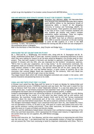 certain to go into liquidation if no investor comes forward with MNT250 billion.
Source: Zuunii Medee
MSM AND MERCEDES-BENZ DONATE ENGINES TO MUST FOR STUDENTS’ TRAINING
Mongolian Star Melchers (MSM) and Mercedes-Benz
have donated fully assembled Mercedes-Benz engines
worth MNT8.6 million to the Mechanical School of
Engineering (MSE), a branch of the Mongolian
University of Science and Technology (MUST), for
training purposes. These gasoline and diesel engines
in the class of Euro 3 and 4 emission standards will
help students get familiar with today‘s complex
automotive engine technology. These are engines
low in weight, consumption and emission.
MSM and MUST have had an effective partnership
since 2003 to provide vocational on-the-job training
to some 20 MSE students at a time in the MSM
workshop. To date, 190 students have completed the training and 30% of them are now employed in
the automotive sector in Mongolia.
MSM is the distributor of Mercedes-Benz, Jeep Chrysler and Dodge here.
Source: Mongolian Star Melchers
HOW BLOOD TIES SET GOLOMT BANK ON ITS WAY
Mr. L. Bold and Mr. L. Boldkhuyag, two brothers who, along with Mr. D. Bayasgalan and Mr. M.
Zorigt, established Golomt Bank 15 years ago, recently revealed an interesting experience of theirs
when they were looking for finance to set up what would be Mongolia‘s first private bank for their
project. They had both studied in Germany and decided to approach Commerzbank. They were
granted 15 minutes with the CEO, who was impressed by the brothers‘ introductory assertion,
―We‘re here to seek your cooperation, not to beg money.‖ As the conversation continued, the
Mongolians made an incidental reference to a blue spot that appears on the back of the thigh of
many newborn children in their country. The German almost fell off his chair, saying this was
common in their family, too, and had baffled doctors. A quick review of ancestry led to the
conclusion that common Magyar blood was responsible for the similarity. With such blood ties
established, it was not difficult to get a loan on low interest.
Thus began Golomt Bank which still remains Mongolian-controlled and a leader in the sector, with
several innovative and pioneering moves to its credit.
Source: Udriin Sonin
CHINA JAILS RIO TINTO STAFF FOR 7-14 YEARS
A Chinese court jailed four Rio Tinto staff for seven to 14 years on Monday for taking bribes and
stealing commercial secrets, a sentence Australia said was harsh. Rio Tinto said it would fire the
four to distance itself from what it called "deplorable behavior" in a case that dates back to the
middle of last year. It said Chinese prosecutors had unearthed "clear" proof of backhanders. Internal
investigation had shown that all wrongdoing was outside company systems, it added.
Canberra acknowledged there was convincing evidence of corruption, adding that ties with Beijing
would not be hurt by the verdict in a trial which has been closely tied up with politics and
diplomacy. But Australian Foreign Minister Stephen Smith said he still had "serious unanswered
questions" about the most controversial part of the trial, covering the stealing of commercial
secrets, which was held behind closed doors. Rio said it could not comment on these charges.
The Shanghai Intermediate People's Court sentenced China-born Stern Hu, who headed Rio Tinto's
iron ore operations in China, to 10 years in jail, with parts of a seven-year bribery term and a five-
year secrets sentence running concurrently. Three other executives, all Chinese nationals, were
jailed for seven to 14 years on bribery and secrets charges.
The court said the defendants helped obtain information from confidential strategy meetings of the
China Iron and Steel Association, which represented the Chinese steel industry in negotiations with
the world's three top iron ore suppliers, Rio, BHP Billiton and Vale.
Read more…
The Rio chief executive, Mr. Tom Albanese, said the miner would focus on improving ties with China
now the trial was over. "I am determined that the unacceptable conduct of these four employees
will not prevent Rio Tinto from continuing to build its important relationship with China. This is a
 