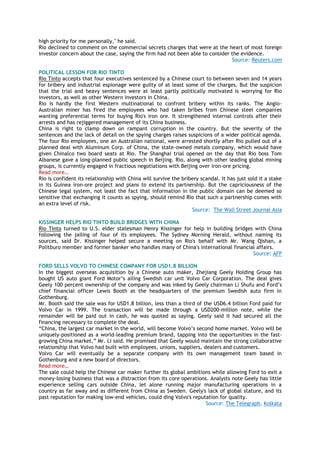 high priority for me personally," he said.
Rio declined to comment on the commercial secrets charges that were at the heart of most foreign
investor concern about the case, saying the firm had not been able to consider the evidence.
Source: Reuters.com
POLITICAL LESSON FOR RIO TINTO
Rio Tinto accepts that four executives sentenced by a Chinese court to between seven and 14 years
for bribery and industrial espionage were guilty of at least some of the charges. But the suspicion
that the trial and heavy sentences were at least partly politically motivated is worrying for Rio
investors, as well as other Western investors in China.
Rio is hardly the first Western multinational to confront bribery within its ranks. The Anglo-
Australian miner has fired the employees who had taken bribes from Chinese steel companies
wanting preferential terms for buying Rio's iron ore. It strengthened internal controls after their
arrests and has rejiggered management of its China business.
China is right to clamp down on rampant corruption in the country. But the severity of the
sentences and the lack of detail on the spying charges raises suspicions of a wider political agenda.
The four Rio employees, one an Australian national, were arrested shortly after Rio pulled out of a
planned deal with Aluminum Corp. of China, the state-owned metals company, which would have
given Chinalco two board seats at Rio. The Shanghai trial opened on the day that Rio boss Tom
Albanese gave a long-planned public speech in Beijing. Rio, along with other leading global mining
groups, is currently engaged in fractious negotiations with Beijing over iron-ore pricing.
Read more…
Rio is confident its relationship with China will survive the bribery scandal. It has just sold it a stake
in its Guinea iron-ore project and plans to extend its partnership. But the capriciousness of the
Chinese legal system, not least the fact that information in the public domain can be deemed so
sensitive that exchanging it counts as spying, should remind Rio that such a partnership comes with
an extra level of risk.
Source: The Wall Street Journal Asia
KISSINGER HELPS RIO TINTO BUILD BRIDGES WITH CHINA
Rio Tinto turned to U.S. elder statesman Henry Kissinger for help in building bridges with China
following the jailing of four of its employees. The Sydney Morning Herald, without naming its
sources, said Dr. Kissinger helped secure a meeting on Rio's behalf with Mr. Wang Qishan, a
Politburo member and former banker who handles many of China's international financial affairs.
Source: AFP
FORD SELLS VOLVO TO CHINESE COMPANY FOR USD1.8 BILLION
In the biggest overseas acquisition by a Chinese auto maker, Zhejiang Geely Holding Group has
bought US auto giant Ford Motor‘s ailing Swedish car unit Volvo Car Corporation. The deal gives
Geely 100 percent ownership of the company and was inked by Geely chairman Li Shufu and Ford‘s
chief financial officer Lewis Booth at the headquarters of the premium Swedish auto firm in
Gothenburg.
Mr. Booth said the sale was for USD1.8 billion, less than a third of the USD6.4 billion Ford paid for
Volvo Car in 1999. The transaction will be made through a USD200-million note, while the
remainder will be paid out in cash, he was quoted as saying. Geely said it had secured all the
financing necessary to complete the deal.
―China, the largest car market in the world, will become Volvo‘s second home market. Volvo will be
uniquely-positioned as a world-leading premium brand, tapping into the opportunities in the fast-
growing China market,‖ Mr. Li said. He promised that Geely would maintain the strong collaborative
relationship that Volvo had built with employees, unions, suppliers, dealers and customers.
Volvo Car will eventually be a separate company with its own management team based in
Gothenburg and a new board of directors.
Read more…
The sale could help the Chinese car maker further its global ambitions while allowing Ford to exit a
money-losing business that was a distraction from its core operations. Analysts note Geely has little
experience selling cars outside China, let alone running major manufacturing operations in a
country as far away and as different from China as Sweden. Geely's lack of global stature, and its
past reputation for making low-end vehicles, could ding Volvo's reputation for quality.
Source: The Telegraph, Kolkata
 