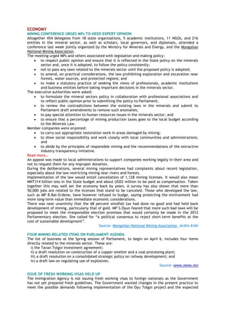 ECONOMY
MINING CONFERENCE URGES MPs TO HEED EXPERT OPINION
Altogether 454 delegates from 18 state organizations, 5 academic institutions, 11 NGOs, and 216
entities in the mineral sector, as well as scholars, local governors, and diplomats, attended a
conference last week jointly organized by the Ministry for Minerals and Energy, and the Mongolian
National Mining Association.
The meeting urged MPs and others associated with legislation and making policy:
 to respect public opinion and ensure that it is reflected in the State policy on the minerals
sector and, once it is adopted, to follow the policy consistently;
 not to pass any laws related to the minerals sector until the proposed policy is adopted;
 to amend, on practical considerations, the law prohibiting exploration and excavation near
forests, water sources, and protected regions; and
 to make a statutory practice of seeking the views of professionals, academic institutions
and business entities before taking important decisions in the minerals sector.
The executive authorities were asked:
 to formulate the mineral sectors policy in collaboration with professional associations and
to reflect public opinion prior to submitting the policy to Parliament;
 to review the contradictions between the existing laws in the minerals and submit to
Parliament draft amendments to remove such anomalies;
 to pay special attention to human resources issues in the minerals sector; and
 to ensure that a percentage of mining production taxes goes to the local budget according
to the Minerals Law.
Member companies were enjoined:
 to carry out appropriate restoration work in areas damaged by mining;
 to show social responsibility and work closely with local communities and administrations;
and
 to abide by the principles of responsible mining and the recommendations of the extractive
industry transparency initiative.
Read more…
An appeal was made to local administrations to support companies working legally in their area and
not to request them for any improper donation.
During the deliberations, several mining representatives had complaints about recent legislation,
especially about the law restricting mining near rivers and forests.
Implementation of the law would entail cancellation of 1,128 mining licenses. It would also mean
MNT314 billion less in the State budget and about USD2 million to be paid as compensation. Taken
together this may well set the economy back by years. A survey has also shown that more than
50,000 jobs are related to the licenses that stand to be canceled. Those who developed the law,
such as MP B.Bat-Erdene, have however refused to budge, saying protecting the environment had
more long-term value than immediate economic considerations.
There was near unanimity that the 68 percent windfall tax had done no good and had held back
development of mining, particularly that of gold. MP S.Oyun feared that more such bad laws will be
proposed to meet the irresponsible election promises that would certainly be made in the 2012
Parliamentary election. She called for ―a political consensus to reject short-term benefits at the
cost of sustainable development‖.
Source: Mongolian National Mining Association, Ardiin Erkh
FOUR MINING-RELATED ITEMS ON PARLIAMENT AGENDA
The list of business at the Spring session of Parliament, to begin on April 6, includes four items
directly related to the minerals sector. These are:
i) the Tavan Tolgoi investment agreement;
ii) a draft resolution on construction of a copper smelter and a coal processing plant;
iii) a draft resolution on a consolidated strategic policy on railway development; and
iv) a draft law on regulating use of explosives.
Source: www.news.mn
ISSUE OF FRESH WORKING VISAS HELD UP
The Immigration Agency is not issuing fresh working visas to foreign nationals as the Government
has not yet prepared fresh guidelines. The Government wanted changes in the present practice to
meet the possible demands following implementation of the Oyu Tolgoi project and the expected
 