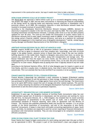 improvement in the construction sector, but says it needs more time to take a decision.
Source: Business Council of Mongolia
WORLD BANK APPROVES SCALE-UP OF ENERGY PROJECT
The World Bank has approved a USD12-million scale up of a successful Mongolian energy project.
The project was begun in 2001 and has been instrumental in improving the financial sustainability
of the energy sector by reducing losses and improving revenue collection in Ulaanbaatar and 9
provincial centers. As of 2009, the cumulative reduction in total distribution network losses has
resulted in increased revenues of around USD17 million.
According to the Ulaanbaatar Electricity Distribution Network Company (UBEDN), demand for
electricity is expected to double in the next five years and triple by 2020. The city's power system,
including transmission and distribution networks, is already under strain as it has not been properly
updated for over 40 years. The scale-up will enable the Government to further reduce losses in
distribution networks and to meet urgent investment needs at UBEDN. It will ―further contribute to
the energy sector's financial viability, improve efficiency, and serve as a platform for continued
dialogue and engagement in this important area of Mongolia's development,‖ said Mr. Arshad Sayed,
Country Manager and Resident Representative of the World Bank in Mongolia.
Source: www.worldbank.org
ARBITRARY RUSSIAN DECISIONS ON OIL PRICE HIT MONGOLIA HARD
Mongolia imports 54,000 tons or 90% of its petroleum products from only one Russian company,
Rosneft, and has to agree to whatever price that company sets. Surprisingly, even with oil prices
steady in the global market, domestic prices in Russia have been rising in the last two months,
baffling observers in the media there. Exports to Mongolia raise prices even more, as excise tax,
customs tax, automobile tax, VAT are added, along with transportation and storage costs. The
Russian Federation also fixes the export tax every month, but this seems an arbitrary exercise,
based apparently on the average price in the previous month. Since, as we said, this price increases
in Russia for no clear reason, Mongolia ends up paying more than it logically should in any fair trade
deal.
According to the National Statistics Office, 28.3% of what Mongolia pays for imports is spent on oil
from Russia, and this is usually more, in absolute terms, than what it earns from exporting copper
concentrate. This is an anomaly that has to be rectified if our economy is to be sustained.
Source: Onoodor
FINANCE MINISTER PROPOSES TO SELL STOCKED PETROLEUM
Finance Minister S.Bayartsogt has submitted a draft resolution to Speaker D.Demberel seeking
permission from Parliament to sell the petroleum in State storage. Altogether 28 tons of petroleum
was purchased for MNT44 billion as a hedge against future price rise and shortage. The Government
has so far spent MNT5 billion toward the cost of storage and other related expenses. This and the
need for money following the abolition of the Mongolia Development Fund have now persuaded the
Government to sell the entire amount to petroleum importers.
Source: Udriin Sonin
ACCOUNTANTS’ ORGANIZATION HAS 2,000 MEMBERS NATIONWIDE
Established 14 years ago, the Mongolian Institute of Certified Public Accountants today has over
2,000 members spread over 25 branches in Ulaanbaatar and the provinces and working for more
that 60 firms. Its Executive Director, Mr. L. Enkh-Amgalan, has revealed that its recent activities
include preparation of amendments to the present Law on Audit, and a translation of the
International standards of financial reporting, done under an agreement with the Ministry of
Finance. The institute also publishes professional books and journals for members. It is an active
member of the World Association of Accountants, and also of the Association of Asia Pacific
Countries‘ Accountants. It keeps in close touch with public accounting organizations of Japan, South
Korea, and India. Its members are expected to work for correct reporting of financial information in
accordance with international standards. They are also encouraged to be competent analysts and
efficient consultants.
Source: Zuunii Medee
WORK ON SEMI-COKING COAL PLANT TO BEGIN THIS YEAR
Power Station No.2 hopes to begin construction of a semi-coking coal plant later this year so that it
can be operational in 2013. The project is part of the Government‘s clean coal program and is
 