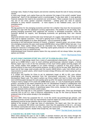 exchange rates, floods of cheap imports and extreme volatility should the wall of money eventually
retreat.
In many ways though, such capital flows are the welcome first stage of the world‘s needed ―great
rebalancing‖. Much of the developed world is overleveraged. To pay down debt, it must generate
financial surpluses that need to be sustained over several years. These surpluses must be recycled
into one of two areas: greater corporate investment – unlikely given low rates of capacity
utilization in many western economies – or more exports to less indebted areas, such as the
emerging world.
Read more…
The big question for the emerging economies and their ilk is whether they have the microeconomic
flexibility to cope with the subsequent currency appreciation. The problem is not yet biting. Fast-
growing emerging economies have supported the recovery in developed economies, which has
sustained demand for exports. And developing economies are generating their own internal
demand.
Shipments between Asian countries that once formed part of a supply chain ending in the west are
often sold to regional consumers. ―The stuff is getting stuck in China, disappearing in local shops,
rather than being shipped on to other destinations,‖ says an economist at HSBC.
According to the International Institute of Finance, a bankers‘ research group, net private inflows
into emerging economies this year could exceed USD700 billion versus USD531 billion last year. In an
ideal world, these capital inflows would be channeled into financing the infrastructure and
productive resources in emerging states. Importing capital goods produced in the developed world
would close the circle in a beneficial way.
Underdeveloped local financial systems means this rosy scenario will not always follow, but policy
options are limited.
Source: The Financial Times
UN SAYS CHINA’S EMISSIONS EFFORT WILL COST UP TO USD86 BILLION A YEAR
In the face of rising energy needs from a wave of unprecedented urbanization, China will have to
spend up to USD86 billion a year to reach ambitious greenhouse-gas reduction targets, a United
Nations report says in one of the first estimates of how much China's global warming targets will
cost. China's leaders have pledged to cut carbon intensity—a measure of how much carbon is
emitted relative to how much the economy produces—by 40% to 45% by the year 2020. Reaching the
lower end of that range could actually save the country USD30 billion a year from efforts such as
improvements to power plants, which would increase energy efficiency and mean buying less coal,
natural gas or oil.
It is "proper and feasible for China to set its abatement target at 40% to 45%, even without
technological and financial assistance from the international community," the China Human
Development Report said. The report's authors say China's leaders will have to think twice about
more-ambitious goals because the costs quickly spiral up after the easiest improvements are made.
Trying to reach a target of 51% could cost USD86 billion a year, or 1.2% of projected gross domestic
product, according to the report prepared by the U.N. Development Program in collaboration with
Renmin University of China. And some critics say even that isn't enough to head off dramatic
increases in the absolute amount of greenhouse gases China emits, because the intensity targets
don't put absolute limits on China's carbon output.
Who will pay that huge bill is a key question in global climate-change talks. China says developed
countries such as the U.S. have a historical responsibility to pay for the clean-up because they
produced most of the carbon already in the atmosphere.
Read more…
But since 2007, China has surpassed the U.S. to be the world's top greenhouse-gas polluter, and
Western countries counter that any improvements could be wiped out unless China and other fast-
developing countries accept absolute caps on their carbon emissions.
Adding to the stresses is a huge new wave of urbanization, the report said. Over the next two
decades, a projected 350 million rural dwellers, more than the population of the U.S., will leave
the Chinese countryside and move to cities, requiring the construction of 50,000 high rises and 170
new mass-transport systems—double what Europe has, the report said.
Source: The Wall Street Journal Asia
A YUAN RISE WILL BE MORE THAN A BIG YAWN
When China allowed the yuan to rise in 2005, it startled investors and sent waves through the
financial markets. This time around, a revaluation is widely expected. So, will a higher yuan turn
 