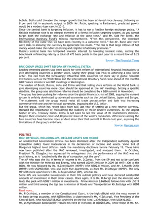 bubble. Both could threaten the meager growth that has been achieved since January, following an
8 per cent fall in economic output in 2009. Mr. Putin, speaking in Parliament, predicted growth
would be a modest 4 per cent in 2010.
Since the central bank is targeting inflation, it has to run a flexible foreign exchange policy. ―A
flexible exchange rate is an integral element of a formal inflation targeting system, as you cannot
target both the exchange rate and inflation at the same time,‖ said Mr. Odd Per Brekk, the
International Monetary Fund‘s Moscow representative. ―From this perspective, the increased
flexibility of the ruble that we have seen recently is a welcome move.‖ But Mr. Bond said there
were risks in allowing the currency to appreciate too much. ―The risk is that large inflows of hot
money would make the ruble too strong and reignite inflationary pressures.‖
Russia‘s central bank has tempered investor interest by lowering interest rates, cutting the
benchmark refinancing rate by a total of 475 basis points in the past year to a record low of 8.25
per cent.
Source: The Financial Times
BRIC GROUP URGES SWIFT REFORM OF FINANCIAL SYSTEM
Leading emerging powers last week called for swift reform of international financial institutions to
give developing countries a greater voice, saying their group was vital to achieving a new world
order. The call from the increasingly influential BRIC countries for more say in global financial
institutions such as the World Bank and the International Monetary Fund came ahead of this month's
G20 finance ministers' and IMF meetings in Washington.
The leaders of Brazil, Russia, India and China said that voting share reforms at the World Bank to
give developing countries more clout should be approved at the IMF meetings. Setting a specific
deadline, the group also said those reforms should be completed by a G20 summit in November.
The group has been pushing for reforms since the global financial crisis of 2008, arguing the current
system is unfairly dominated by advanced economies such as the United States, Japan and Europe.
The statement said the group would resist all trade protectionism and look into increasing
commerce with one another in local currencies, bypassing the U.S. dollar.
But the group, which has rowed back from talk last year of setting up a new reserve currency,
stressed the importance of maintaining the stability of major reserve currencies. As the largest
holder of U.S. Treasury bonds, China is not keen to see the value of its investments diminish.
Despite their economic clout and 40 percent share of the world's population, differences among the
four countries have become more evident since their first summit in Russia last year, exposing the
limitations of the group's ambitions.
Source: Reuters.com
POLITICS
HIGH OFFICIALS, INCLUDING MPS, DECLARE ASSETS AND INCOME
An unidentified Government official has been dismissed after the Independent Authority Against
Corruption (IAAC) found inaccuracies in his declaration of income and assets. Some 243 of
Mongolia's highest level officials made the mandatory disclosure before February 15. These have
now been published after the IAAC reviewed, investigated, and analyzed them. In October,
President Ts. Elbegdorj has expressed his unhappiness that the performance of the IAAC was not
satisfactory, as it ―touched only the tip of corruption, not the core‖.
The MP who tops the list in terms of income is Mr. D.Zorigt, from the DP and not to be confused
with the Minister for Minerals and Energy, who earned USD19.2million in 2009 (at MNT1,400 to the
USD). He was followed by Mr. B.Choijilsuren (MPRP) with USD2.8 million, and Mr. E.Munkh-Ochir
(MPRP) with USD900,000, who also owns five apartments, as does Mr. D.Odbayar (MPRP). The only
MP with more apartments is Mr. G.Bayarsaikhan (DP), who has six.
Some MPs are successful businessmen in their life outside politics and have declared substantial
amounts of investment in their other career. Once again, it is Mr. D.Zorigt (not the Minister) who
leads the pack with USD21 million in investments. Prime Minister S.Batbold follows him with USD12
million and third among the top ten is Minister of Roads and Transportation Kh.Battulga with USD8
million.
Read more…
Mr. P.Ochirbat, a member of the Constitutional Court, is the high official with the most money in
his bank savings accounts, with USD1million. A close second is Mr. N.Zoljargal, Vice President of the
Central Bank, who has USD928,000, and third on the list is Mr. J.Ènkhbayar, with USD642,000.
Mr. D.Kiyekshusan Batbayar(DP) valued his herd of livestock at USD269,000, while those of Mr. Kh.
 