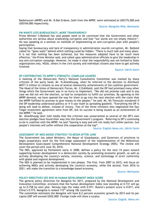 Badamsuren (MPRP) and Mr. B.Bat-Erdene, both from the MPRP, were estimated at USD175,000 and
USD104,000 respectively.
Source: Mongolia-Web, Montsame
PM WANTS LESS BUREAUCRACY, MORE TRANSPARENCY
Prime Minister S.Batbold has said people need to be convinced that the Government and other
authorities are serious about eradicating corruption and that ―our words are not empty rhetoric‖.
He was speaking at a seminar on methods of implementing an anti-corruption plan with people‘s
participation.
Saying that bureaucracy and lack of transparency in administration nourish corruption, Mr. Batbold
called for ―glass walls‖ behind which nothing could be hidden. "There is much talk and many plans.
It is not that nothing has been achieved, but the measures adopted have to be much more
effective," the Prime Minister said, and called upon administrative officials to give the leadership in
any anti-corruption campaign. However, he made it clear the responsibility was not limited to State
organizations only. NGOs, others in the civil society and individual citizens also have to get actively
involved.
Source: Udriin Sonin
DP CONTRIBUTING TO MPRP’S STRENGTH, COMPLAIN LEADERS
A meeting of the Democratic Party‘s National Consultative Committee was marked by sharp
criticism of the party head, Mr. N.Altankhuyag, when he referred to the decision to distribute
MNT1.5 million to citizens as one of several noteworthy achievements of the coalition government.
The Head of the Union of Democratic Forces, Mr. Z.Enkhbold, said the DP had promised many other
things which the Government was in no hurry to implement. ―We did not promise cash and in any
case we did not win the election, so had no compulsion to fulfill our promises. By agreeing to the
MPRP demand, we have opened the way for them to go into the next election with the claim that
the MPRP fulfilled its promise to give money to the people,‖ he said. Mr. Kh.Temuujin wondered if
the DP leadership understood politics or if it saw itself as spreading goodwill. ―Everything the DP is
doing will lead to defeat, instead of victory. Two of the three ministers who negotiated the Oyu
Tolgoi investment agreement were from DP, but its success is being touted as an achievement of
the MPRP,‖ he said.
Mr. Altankhuyag later told media that the criticism was unwarranted as several of the DP‘s own
election pledges have found their way into the Government‘s program. Referring to DP‘s continuing
to be in coalition with the MPRP, he said ―leaving is easy and will not really hurt either partner, but
people‘s interests will suffer without this cooperation at the top‖.
Source: English.News.mn, Udriin Sonin
ASSESSMENT OF MDG-BASED STRATEGY TO BEGIN AFTER JUNE
The Government has asked Ministers, the Mayor of Ulaanbaatar, and Governors of provinces to
begin preparatory work for the first-stage assessment of the implementation of the Millennium
Development Goals-based Comprehensive National Development Strategy (NDS). The review will
cover the period until June 30, 2010.
The NDS, approved by Parliament early in 2008, defines a policy for the next 14 years toward
supporting human development in a democratic society by promoting economic growth, as well as
actively developing the country's society, economy, science, and technology in strict conformity
with global and regional development.
The NDS is planned to be implemented in two phases. The first, from 2007 to 2015, will focus on
achieving MDGs and actively developing the country's economy, while the second, from 2016 to
2021, will make the transition to a knowledge-based economy.
Source: Montsame
POLICY DIRECTIVES SEE RISE IN HUMAN DEVELOPMENT INDEX SCORE
The general policy directives for Mongolia for 2011, prepared by the National Development and
Innovation Committee, envisions that the human development index now standing at 0.731 will go
up to 0.758 by next year. Norway tops the index with 0.971. Russia‘s present score is 0.817, and
China‘s 0.773. Mongolia is ranked 115th
among 182 countries.
The committee estimates the Mongolia will have 8.2 percent economic growth by 2013 and its per
capita GDP will exceed USD2,000. Foreign trade will show a surplus.
Source: English. News.mn
 