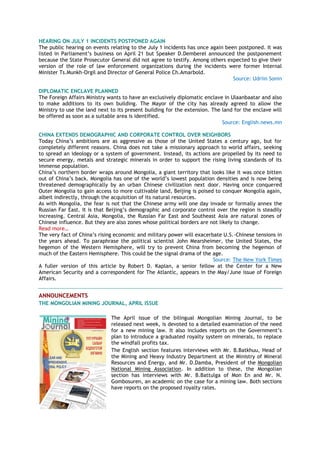 HEARING ON JULY 1 INCIDENTS POSTPONED AGAIN
The public hearing on events relating to the July 1 incidents has once again been postponed. It was
listed in Parliament‘s business on April 21 but Speaker D.Demberel announced the postponement
because the State Prosecutor General did not agree to testify. Among others expected to give their
version of the role of law enforcement organizations during the incidents were former Internal
Minister Ts.Munkh-Orgil and Director of General Police Ch.Amarbold.
Source: Udriin Sonin
DIPLOMATIC ENCLAVE PLANNED
The Foreign Affairs Ministry wants to have an exclusively diplomatic enclave in Ulaanbaatar and also
to make additions to its own building. The Mayor of the city has already agreed to allow the
Ministry to use the land next to its present building for the extension. The land for the enclave will
be offered as soon as a suitable area is identified.
Source: English.news.mn
CHINA EXTENDS DEMOGRAPHIC AND CORPORATE CONTROL OVER NEIGHBORS
Today China‘s ambitions are as aggressive as those of the United States a century ago, but for
completely different reasons. China does not take a missionary approach to world affairs, seeking
to spread an ideology or a system of government. Instead, its actions are propelled by its need to
secure energy, metals and strategic minerals in order to support the rising living standards of its
immense population.
China‘s northern border wraps around Mongolia, a giant territory that looks like it was once bitten
out of China‘s back. Mongolia has one of the world‘s lowest population densities and is now being
threatened demographically by an urban Chinese civilization next door. Having once conquered
Outer Mongolia to gain access to more cultivable land, Beijing is poised to conquer Mongolia again,
albeit indirectly, through the acquisition of its natural resources.
As with Mongolia, the fear is not that the Chinese army will one day invade or formally annex the
Russian Far East. It is that Beijing‘s demographic and corporate control over the region is steadily
increasing. Central Asia, Mongolia, the Russian Far East and Southeast Asia are natural zones of
Chinese influence. But they are also zones whose political borders are not likely to change.
Read more…
The very fact of China‘s rising economic and military power will exacerbate U.S.-Chinese tensions in
the years ahead. To paraphrase the political scientist John Mearsheimer, the United States, the
hegemon of the Western Hemisphere, will try to prevent China from becoming the hegemon of
much of the Eastern Hemisphere. This could be the signal drama of the age.
Source: The New York Times
A fuller version of this article by Robert D. Kaplan, a senior fellow at the Center for a New
American Security and a correspondent for The Atlantic, appears in the May/June issue of Foreign
Affairs.
ANNOUNCEMENTS
THE MONGOLIAN MINING JOURNAL, APRIL ISSUE
The April issue of the bilingual Mongolian Mining Journal, to be
released next week, is devoted to a detailed examination of the need
for a new mining law. It also includes reports on the Government‘s
plan to introduce a graduated royalty system on minerals, to replace
the windfall profits tax.
The English section features interviews with Mr. B.Batkhuu, Head of
the Mining and Heavy Industry Department at the Ministry of Mineral
Resources and Energy, and Mr. D.Damba, President of the Mongolian
National Mining Association. In addition to these, the Mongolian
section has interviews with Mr. B.Battulga of Mon En and Mr. N.
Gombosuren, an academic on the case for a mining law. Both sections
have reports on the proposed royalty rates.
 