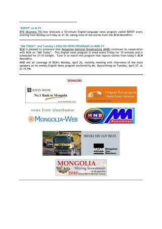 ____________________________________
“BSPOT" on B-TV
BTV (Business TV) now telecasts a 10-minute English-language news program called BSPOT every
evening from Monday to Friday at 21:30, taking most of the stories from the BCM NewsWire.
_____________________________________
“MM TODAY” and Tuesday’s ENGLISH NEWS PROGRAMS on MNB-TV
BCM is pleased to announce that Mongolian National Broadcasting (MNB) continues its cooperation
with BCM on ―MM Today‖. This English news program is aired every Friday for 10 minutes and is
scheduled for 21:15 tonight. Tune in to watch this program that reports stories from today‘s BCM
NewsWire.
MNB will air coverage of BCM‘s Monday, April 26, monthly meeting with interviews of the main
speakers on its weekly English News program anchored by Ms. Oyunchimeg on Tuesday, April 27, at
21:15 PM.
SPONSORS
 