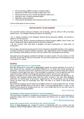  DP contributing to MPRP‟s strength, complain leaders;
 Assessment of MDG-based strategy to begin after June;
 Policy directives see rise in human development index score;
 Hearing on July 1 incidents postponed again;
 Diplomatic enclave planned;
 China extends demographic and corporate control over neighbors.
*Click on titles above to link to articles.
MEETING NOTICE TO BCM MEMBERS
The next BCM monthly meeting for Members will be Monday, April 26, 2010 at 5 PM at the Open
Society Forum. Our bilingual meeting will feature the following:
• Mr. D. Damba, President of the Mongolian National Mining Association (MNMA), will provide an
update on the Mining sector.
• Dr. Kerry ten Kate, Director, Business and Biodiversity Offsets Program (BBOP), Forest Trends, will
discuss ―Biodiversity offsets: Opportunities for business in Mongolia‖.
• Mr. Ben Turnbull, CEO, State Bank of Mongolia, will give a presentation on ―State Bank, an
Introduction‖.
We will again conclude the business portion of the meeting by asking BCM members in the audience
to briefly comment on specific problems, solutions, risks, opportunities and/or strategies affecting
their businesses. BCM members can learn from one another from sharing good news and bad.
Teleconferencing will again be available for Members not able to attend. The call number is (1-218)
936-7979, access code 771358 to be connected. The cost will be solely that of the long distance call
to the above U.S. number.
BUSINESS
MPs GIVE BOROO GOLD AN “A” FOR ITS WORK
Most MPs taking part in a discussion of Boroo Gold‘s request to continue operations at its mine at
Zuun Kharaa felt the company‘s performance deserved an ―A‖ grade and favored granting the
permission. Excavation at the mine is expected to be over in about six months unless the company
is allowed to extract gold from sand. It has succeeded in producing 1.2 tons of gold this way in an
experiment using a different technology and estimates a further nine tons can be produced.
During a discussion on the issue at the Standing Committee on Environment and Agriculture, Mr.
E.Bat-Uul said Canadian-invested Boroo Gold has never received a fair deal from Mongolian
authorities. He favored grant of permission. Supporting him, Mr. Kh.Narankhuu said the Erdenet
factory has been using this technology since 1996, and there is no reason to deny Boroo Gold
permission.
Boroo Gold has worked to its full capacity since 2004 to extract 41.2 tons of gold until now. Its sales
figures reached MNT880 billion at the end of 2009. It has paid MNT190 billion in taxes. It was
exempted from paying the windfall profits tax, but it was charged MNT150 for one cubic meter of
water instead of the standard MNT6.
Source: Ardiin Erkh
GOVERNMENT WANTS GRADUATED ROYALTY RATES ON MINERALS
The Government of Mongolia is considering an amendment to the Minerals Law and introduction of
graduated royalty rates on all minerals, except brown and thermal coal, to replace the windfall
profits tax.
Source: BCM Tax Working Group
KHAN FILES CLAIM IN COURT, SAYS BUYOUT WILL NOT BE AFFECTED
Shares of Khan Resources Inc. jumped 23 percent on Wednesday after the company said the
Mongolian Nuclear Energy Agency's (NEA) move to invalidate the mining license of its units would
 