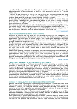 not affect its buyout, and that it has challenged the decision in court. Earlier this year, the
Canadian explorer agreed to be bought by a unit of China National Nuclear Corp in a CAD56.5
million deal.
"Khan has no new information to indicate that the purported NEA invalidation notices and other
recent events in Mongolia will adversely impact CNNC's ability to obtain Chinese Government
approval or the likelihood of the CNNC offer proceeding," it said in a statement.
It also said a Khan unit, Central Asian Uranium Co LLC, in which it holds a 58 percent stake, has
filed a claim in a Mongolian court asserting that the NEA has no legal authority to make a decision
to invalidate the mining license. Khan Resources LLC is also in the process of preparing a similar
claim and intends to file it soon.
Khan Resources is also trying to start talks with the Mongolian Government regarding NEA's moves,
and has sent a letter to the Prime Minister requesting him to review and overturn the decision.
The unit, in which Russian and Mongolian State concerns hold a 21 percent stake each, operates in
the Dornod deposit in Mongolia which has uranium reserves of about 22,000 tons.
Source: Reuters.com
COURT DISMISSES PETITION ON PETRO CHINA’S ACTIVITIES
Dismissing a petition filed on behalf of the Mongolian coalition of civic movements for
environmental protection, the Constitutional Court has ruled that the Constitutional Regulations
governing the Law on Oil cannot be applied to Petro China‘s operations in Mongolia as the original
1991 agreement between the company and the Government of the People‘s Republic of Mongolia
predates the adoption of the Constitution.
The Chinese company works in oil exploration in the Menen steppe in a far eastern Mongolian
province. The terms of the agreement that gives Chinese preferential rights to exploit this oil are
kept ―secret‖. There is so much popular interest in the agreements on Oyu Tolgoi and Tavan Tolgoi,
but Petro China Daching Tamsag Company works in Menen quietly, allowing few questions and
answering fewer.
Its extracting operation is expected to begin soon, after the present Product Sharing Agreement is
renewed, and shareholding ratios renegotiated with the Government. There is no word on what the
new agreements might contain, and the court‘s ruling virtually turns the entire oil field into
Chinese territory where Mongolian laws do not apply. However it cannot stifle the nagging feeling
that the agreement violates Mongolian laws which clearly state that only the Government and the
Oil Agency have the right to conduct any commercial activity related to oil.
Source: Onoodor
TAVAN TOLGOI DOCUMENTS TO GO TO NATIONAL SECURITY COUNCIL
The Government meeting on Wednesday discussed all matters pertaining to selection of the
investor(s) to develop the Tavan Tolgoi deposit on a contract operator basis and also the draft
investment agreement for the project. These will now be sent to Ministers and the National
Security Council (NSC). Their suggestions will be again discussed by the Government and a final
document will then be submitted to Parliament. Minister for Minerals and Energy D.Zorigt told
media that the documents will be forwarded to the NSC next week.
The final choices of contractors will be made on the basis of criteria such as the applicant‘s skills in
operating a mine and marketing the output, access to funds, plans to involve Mongolian companies
in the work, proposed contribution to development of value added production facilities,
commitment to environmental protection, and safety record.
Source: English.News.mn
GARRISON TO INSTALL CUTTING-EDGE TECHNOLOGY AT TOVSHIIR PROJECT
Garrison International has appointed Consep International to establish a turnkey gold plant at its
Tovshiir gold project in South Eastern Mongolia. The Consep edge revolves around producing a
concentrate from ore that undergoes intensive cyanide leaching in a closed circuit system. As
compared to most other approaches and technologies, Consep's patented 20 ton-per-day closed
cyanide-electrowin circuit uses a small quantity of chemicals.
Test work on test ore from the Tovshiir project has produced overall gold recovery of 86%.
Garrison's management is optimistic that similar recovery rates will be achieved when full-scale
production commences. Consep facilities are fully automated.
Using state-of-the-art, leading edge technology will enable Garrison to maintain greater control
over all aspects of production, including by helping to minimize security risks during production,
and reducing the potential risks to wildlife, livestock, local inhabitants and the surrounding
 