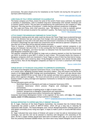 environment. The plant should arrive for installation at the Tovshiir site during the 3rd quarter of
Garrison's 2010 financial year.
Source: www.garrison-intl.com
LORO PIANA OF ITALY OPENS SUBSIDIARY IN ULAANBAATAR
The Italian company Loro Piana, known for some of the world‘s finest luxury cashmere, has opened
a subsidiary in Ulaanbaatar, both to establish long-term relationships with nomadic herdsmen and
to monitor quality control. This has been accompanied by the publication by the company of ‗Baby
Cashmere: The Long Journey of Excellence‘, a book charting cashmere production in Mongolia.
Mr. Pier Luigi Loro Piana, joint chief executive, says, ―We believe it is vital to maintain optimal
conditions for the animals to preserve the cashmere‘s quality. The flocks must live naturally.‖
Source: The Financial Times
LITTLE CHANCE FOR MONGOLIAN COMPANIES IN TAVAN TOLGOI
A Government meeting early last week could not discuss the Tavan Tolgoi issue as planned because
most of the Ministers had just come back from foreign visits and pleaded lack of preparation. The
ordinary people are thus still in the dark about the Government‘s intentions on the deposit. Minister
of Finance S.Bayartsogt has told media two consortiums will be selected as operator companies, but
who they are or how they will be selected remains uncertain.
There is, however, a feeling that the oft-announced policy to support national companies is not
going to be followed. Not one of the 11 in the running after the first phase of selection has even the
slightest scent of Mongolia, and there has been no indication from the Government on how it will
help Mongolian companies play a part.
The operator companies will be asked for large sums as advance payment so that the Government
can fulfill its promise to give MNT1.5 million to each citizen. This actually blocks the chances of
Mongolian companies which are interested in Tavan Tolgoi as none of them has that kind of money.
The licenses which were owned by about 10 big Mongolian companies were almost literally taken
away by force. Now all that Mongolian companies can hope for is to form a consortium with foreign
companies.
Source: Ardiin Erkh
FORUM ON MAY 27 TO DISCUSS CHALLENGES TO CORPORATE GOVERNANCE
The third annual Mongolia Corporate Governance Forum, to be held on May 27, will bring together,
as in earlier years, Mongolian business leaders and policy makers. They will present and discuss the
results of the World Bank ROSC findings and recommendations. The forum will also discuss other
topical issues relevant to the current state of the markets and help form a general consensus on a
policy reform agenda in Mongolia. The forum will end with an action statement by the participating
business leaders in policy and legal and regulatory frameworks to remedy the corporate governance
challenges.
The key discussion points will be:
- World Bank Report on Standards and Codes on Corporate Governance 2010;
- Corporate Governance reform process: Progress and challenges top investment
environment;
- Corporate Governance in banking sector in light of recent crises;
- Investors‘ perspectives on Mongolia: Expectations and requirements;
- Future corporate governance policy frameworks and regulation.
Corporate Governance Development Center is the organizer of the event, with BCM, IFC, Eurasia
Capital, USAID and EPRC-Chemonics acting as partners in arranging it.
Source: Corporate Governance Development Center
RUSSIAN OPPOSITION TO COPPER SMELTER AT ERDENET RECALLED
Mr. D. Sugar, Chairman of the State Property Committee, has revealed that the Erdenet Mining
Corporation has posted a profit of MNT119 billion, which will go a long way in reducing its
substantial debt burden. The Russia-Mongolia joint venture Mongolrostsvetmet suffered losses but
with global commodity prices rising once again, it hopes to make a profit of around MNT500 million
next year.
Mr. Sugar indicated that some shares of Erdenet will sooner or later be sold at international stock
exchanges, but said this will not be allowed to interfere with Mongolia‘s 51% ownership of the
plant. He felt a copper smelter should have been built at Erdenet years ago, at a cost much lower
than the presently estimated USD500 million, but there were many reasons Mongolia could not have
 
